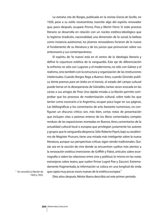 La extraña cita de Borges, publicada en la revista Grecia de Sevilla, en
                                1920, pese a su estilo novecentista, trasmite algo del espíritu renovador
                                que, poco después, ocupará Prisma, Proa y Martín Fierro. Si todo proceso
                                literario se desarrolla en relación con un núcleo estético-ideológico que
                                lo legitima (tradición, nacionalidad, una dimensión de lo social, la belleza
                                como instancia autónoma), los jóvenes renovadores hicieron de lo nuevo
                                el fundamento de su literatura y de los juicios que pronuncian sobre sus
                                antecesores y sus contemporáneos.
                                	        El espíritu de ‘lo nuevo’ está en el centro de la ideología literaria y
                                define la coyuntura estética de la vanguardia. Este eje de diferenciación
                                la enfrenta no sólo con Lugones y el modernismo, no sólo con Gálvez y el
                                realismo, sino también con la estructura y organización de las instituciones
                                intelectuales. Cuando Borges llega a Buenos Aires, cuando Girondo publi-
                                ca Veinte poemas para ser leídos en el tranvía, el estado del campo cultural
                                puede leerse en la desesperanza de Güiraldes, tantas veces evocada en las
                                cartas a sus amigos de Proa. Una rápida mirada a La Nación permite com-
                                probar que los procesos de modernización cultural, sobre todo los que
                                tenían como escenario a la Argentina, ocupan poco lugar en sus páginas.
                                Las bibliográficas y los comentarios de arte, bastante numerosos, no con-
                                figuran un discurso crítico; son, más bien, cortas notas de presentación
                                que incluyen citas o poemas enteros de los libros comentados; comptes
                                rendues de las exposiciones montadas en Buenos Aires; comentarios de la
                                actualidad cultural local o europea que privilegian justamente los autores
                                y grupos que la vanguardia desprecia. Sólo Roberto Payró, bajo su seudóni-
                                mo de Magister Prunum, tiene una mirada más inteligente sobre la nueva
                                literatura, aunque sus perspectivas críticas sigan siendo tradicionales. Qui-
                                zás sea en la sección de cine donde se encuentren sueltos más atentos a
                                la renovación estética (menciones de Griffith y Pabst, artículos sobre esce-
                                nografía o sobre las relaciones entre cine y política); lo mismo en las notas
                                extranjeras sobre teatro, que suelen firmar Lugné Poe y Zacconi. Extrema-
                                damente fragmentada, la información se coloca en una longitud de onda
1   Se consultó La Nación de    que capta muy pocas voces nuevas de la estética europea.1
                1924 y 1925.
                                	        Diez años después, Néstor Ibarra describía así este primer período:




                          204       Modernidad y Educación
 