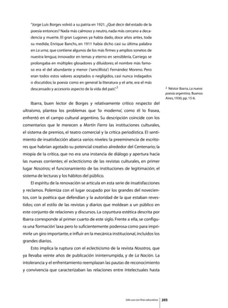“Jorge Luis Borges volvió a su patria en 1921. ¿Qué decir del estado de la
    poesía entonces? Nada más calmoso y neutro, nada más cercano a deca-
    dencia y muerte. El gran Lugones ya había dado, doce años antes, toda
    su medida; Enrique Banchs, en 1911 había dicho casi su última palabra
    en La urna, que contiene algunos de los más firmes y amplios sonetos de
    nuestra lengua; innovador en temas y eterno en sensiblería, Carriego se
    prolongaba en múltiples glosadores y diluidores; el nombre más famo-
    so era el del abundante y menor (‘sencillista’) Fernández Moreno. Pero
    eran todos estos valores aceptados o negligidos, casi nunca indagados
    o discutidos; la poesía como en general la literatura y el arte, era el más
    descansado y accesorio aspecto de la vida del país” 2
                                                      .                                        2 Néstor Ibarra, La nueva
                                                                                               poesía argentina, Buenos
                                                                                               Aires, 1930, pp. 15-6.
	   Ibarra, buen lector de Borges y relativamente crítico respecto del
ultraísmo, plantea los problemas que ‘lo moderno’, como él lo frasea,
enfrentó en el campo cultural argentino. Su descripción coincide con los
comentarios que le merecen a Martín Fierro las instituciones culturales,
el sistema de premios, el teatro comercial y la crítica periodística. El senti-
miento de insatisfacción abarca varios niveles: la preeminencia de escrito-
res que habrían agotado su potencial creativo alrededor del Centenario; la
miopía de la crítica, que no era una instancia de diálogo y apertura hacia
las nuevas corrientes; el eclecticismo de las revistas culturales, en primer
lugar Nosotros; el funcionamiento de las instituciones de legitimación; el
sistema de lecturas y los hábitos del público.
	   El espíritu de la renovación se articula en esta serie de insatisfacciones
y reclamos. Polemiza con el lugar ocupado por los grandes del novecien-
tos, con la poética que defendían y la autoridad de la que estaban reves-
tidos; con el estilo de las revistas y diarios que moldean a un público en
este conjunto de relaciones y discursos. La coyuntura estética descrita por
Ibarra corresponde al primer cuarto de este siglo. Frente a ella, se configu-
ra una ‘formación’ laxa pero lo suficientemente poderosa como para impri-
mirle un giro importante, e influir en la mecánica institucional, incluidos los
grandes diarios.
	   Esto implica la ruptura con el eclecticismo de la revista Nosotros, que
ya llevaba veinte años de publicación ininterrumpida, y de La Nación. La
intolerancia y el enfrentamiento reemplazan las pautas de reconocimiento
y convivencia que caracterizaban las relaciones entre intelectuales hasta




                                                              Sólo uso con fines educativos   205
 