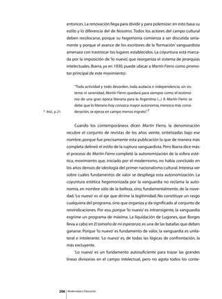 entonces. La renovación llega para dividir y para polemizar: en esto basa su
                     estilo y lo diferencia del de Nosotros. Todos los actores del campo cultural
                     deben recolocarse, porque su hegemonía comienza a ser discutida seria-
                     mente y porque el avance de los escritores de la ‘formación’ vanguardista
                     amenaza con trastrocar los lugares establecidos. La coyuntura está marca-
                     da por la imposición de ‘lo nuevo’, que reorganiza el sistema de jerarquías
                     intelectuales. Ibarra, ya en 1930, puede ubicar a Martín Fierro como promo-
                     tor principal de este movimiento:


                              “Toda actividad y todo desorden, toda audacia e independencia, sin sis-
                              tema ni serenidad, Martín Fierro quedará para siempre como el testimo-
                              nio de una gran época literaria para la Argentina (...) A Martín Fierro se
                              debe que lo literario hoy conozca mayor autonomía, merezca más consi-
3   Ibid., p. 21.             deración, se ejerza en campo menos ingrato” 3
                                                                        .


                     	        Cuando los contemporáneos dicen Martín Fierro, la denominación
                     recubre el conjunto de revistas de los años veinte, sintetizadas bajo ese
                     nombre, porque fue precisamente esta publicación la que de manera más
                     completa delineó el estilo de la ruptura vanguardista. Pero Ibarra dice más:
                     el proceso de Martín Fierro completó la autonomización de la esfera esté-
                     tica, movimiento que, iniciado por el modernismo, no había concluido en
                     los años densos de ideología del primer nacionalismo cultural. Interesa ver
                     sobre cuáles fundamentos de valor se despliega esta autonomización. La
                     coyuntura estética hegemonizada por la vanguardia no reclama la auto-
                     nomía, en nombre sólo de la belleza, sino, fundamentalmente, de la nove-
                     dad. ‘Lo nuevo’ es el eje que dirime la legitimidad. No constituye un rasgo
                     cualquiera del programa, sino que organiza y da significado al conjunto de
                     reivindicaciones. Por eso, porque ‘lo nuevo’ es intransigente, la vanguardia
                     esgrime un programa de máxima. La liquidación de Lugones, que Borges
                     lleva a cabo en El tamaño de mi esperanza, es una de las batallas que deben
                     ganarse. Porque ‘lo nuevo’ es fundamento de valor, la vanguardia es unila-
                     teral e intolerante. ‘Lo nuevo’ es, de todas las lógicas de confrontación, la
                     más excluyente.
                     	        ‘Lo nuevo’ es un fundamento autosuficiente para trazar las grandes
                     líneas divisorias en el campo intelectual, pero no agota todos los conte-




               206       Modernidad y Educación
 