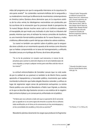 nidos del programa con que la vanguardia interviene en la coyuntura. En
otra parte analicé4 los contenidos nacional-criollistas de la vanguardia y                       4  Véase: B. Sarlo, “Vanguardia
                                                                                                 y criollismo: la aventura de
su moderatismo moral que la diferencia de movimientos contemporáneos
                                                                                                 Martín Fierro” en C. Altamirano
                                                                                                                ,
en América Latina. Quisiera ahora demostrar que, en la coyuntura estéti-                         y B.S., Ensayos argentinos: de
                                                                                                 Sarmiento a la vanguardia,
ca de los años veinte, los ideologemas nacionalistas son producidos por
                                                                                                 CEAL, Buenos Aires, 1983. En
los escritores de la renovación que los procesan desde la perspectiva de                         este trabajo retorné ideas de
                                                                                                 Adolfo Prieto: “Boedo-Florida”
‘lo nuevo’. Borges discute muchas veces cuál es el criollismo aceptable y
                                                                                                 y “El hombre que está solo
el inaceptable, de qué modo uno, inclinado al color local, es tributario del                     y espera” en Estudios de
                                                                                                           ,
                                                                                                 literatura argentina, Galerna,
pasado, mientras que otro, al rechazar las marcas conocidas de localismo,
                                                                                                 Buenos Aires, 1969.
es una invención formal-estética portadora de ‘lo nuevo’. Buenos y malos
criollismos, diferenciados a partir del eje que ordena los valores estéticos.
	   ‘Lo nuevo’ es también una opinión sobre el público, que la vanguar-
dia viene a dividir, en un movimiento opuesto al de revistas como Nosotros
que se habían comprometido en la tarea de homogeneizarlo y unificarlo.
González Lanuza, en el prólogo de Prismas, da el tono del período:


    “Yo no he de proclamar mi corazón cual mercancía, ni menos he de
    piruetear para cautivar tu atención dispersa en el vario kaleidoscopio de
    unos níqueles y compra cualquier revista; pero este libro está de más en
    tus manos” 5
             .                                                                                   5 Eduardo González Lanuza,
                                                                                                 Prismas, Samet, Buenos Aires,
                                                                                                 1924, pp. 7-8.
	   La actitud anticonciliadora de González Lanuza (que no está avala-
da por la calidad de sus poemas) es también la de Martín Fierro, cuando
apostrofa al hipopotámico y honorable público, movimiento que realiza
invirtiendo la dirección que había elegido Nosotros: extender y unificar, en
lugar de segmentar según zonas de pertenencia excluyentes. La revista
Poesía publica una carta de Macedonio a Pedro Juan Vignale, su director,
en la que se describe algo bastante cercano a una estética de la negativi-
dad, contraria al placer y, en consecuencia, enfrentada con el público:


    “Yo llamo por eso culinaria a todo arte que se aproveche de lo sensorial,
    por su agrado en sí, no como signo de emoción a suscitar. Así es culinaria
    toda versificación, en el ritmo, en la consonancia, en las onomatopeyas y
    en las sonoridades de vocablos y ritmo de sus acentos” 6
                                                         .                                      6    En Poesía, nº 1-2, 1933, p. 43.



	   Macedonio plantea claramente los rasgos que producen la fragmenta-




                                                               Sólo uso con fines educativos   207
 