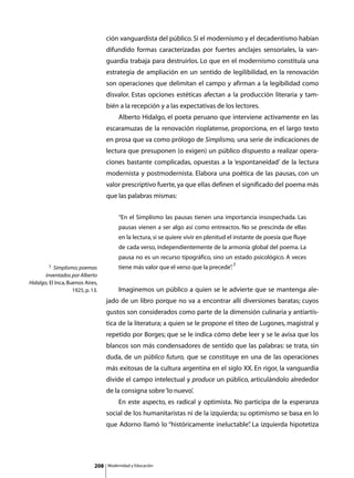 ción vanguardista del público. Si el modernismo y el decadentismo habían
                                    difundido formas caracterizadas por fuertes anclajes sensoriales, la van-
                                    guardia trabaja para destruirlos. Lo que en el modernismo constituía una
                                    estrategia de ampliación en un sentido de legilibilidad, en la renovación
                                    son operaciones que delimitan el campo y afirman a la legibilidad como
                                    disvalor. Estas opciones estéticas afectan a la producción literaria y tam-
                                    bién a la recepción y a las expectativas de los lectores.
                                    	        Alberto Hidalgo, el poeta peruano que interviene activamente en las
                                    escaramuzas de la renovación rioplatense, proporciona, en el largo texto
                                    en prosa que va como prólogo de Simplismo, una serie de indicaciones de
                                    lectura que presuponen (o exigen) un público dispuesto a realizar opera-
                                    ciones bastante complicadas, opuestas a la ‘espontaneidad’ de la lectura
                                    modernista y postmodernista. Elabora una poética de las pausas, con un
                                    valor prescriptivo fuerte, ya que ellas definen el significado del poema más
                                    que las palabras mismas:


                                             “En el Simplismo las pausas tienen una importancia insospechada. Las
                                             pausas vienen a ser algo así como entreactos. No se prescinda de ellas
                                             en la lectura, si se quiere vivir en plenitud el instante de poesía que fluye
                                             de cada verso, independientemente de la armonía global del poema. La
                                             pausa no es un recurso tipográfico, sino un estado psicológico. A veces
         7 Simplismo; poemas                 tiene más valor que el verso que la precede” 7
                                                                                        .
       inventados por Alberto
Hidalgo, El Inca, Buenos Aires,
                    1925, p. 13.    	        Imaginemos un público a quien se le advierte que se mantenga ale-
                                    jado de un libro porque no va a encontrar allí diversiones baratas; cuyos
                                    gustos son considerados como parte de la dimensión culinaria y antiartís-
                                    tica de la literatura; a quien se le propone el titeo de Lugones, magistral y
                                    repetido por Borges; que se le indica cómo debe leer y se le avisa que los
                                    blancos son más condensadores de sentido que las palabras: se trata, sin
                                    duda, de un público futuro, que se constituye en una de las operaciones
                                    más exitosas de la cultura argentina en el siglo XX. En rigor, la vanguardia
                                    divide el campo intelectual y produce un público, articulándolo alrededor
                                    de la consigna sobre ‘lo nuevo’.
                                    	        En este aspecto, es radical y optimista. No participa de la esperanza
                                    social de los humanitaristas ni de la izquierda; su optimismo se basa en lo
                                    que Adorno llamó lo “históricamente ineluctable” La izquierda hipotetiza
                                                                                   .




                              208       Modernidad y Educación
 