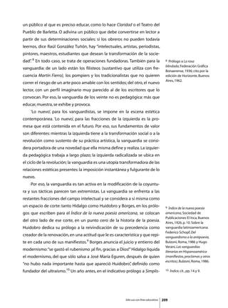 un público al que es preciso educar, como lo hace Claridad o el Teatro del
Pueblo de Barletta. O adivina un público que debe convertirse en lector a
partir de sus determinaciones sociales: si los obreros no pueden todavía
leernos, dice Raúl González Tuñón, hay “intelectuales, artistas, periodistas,
pintores, maestros, estudiantes que desean la transformación de la socie-
dad” 8 En todo caso, se trata de operaciones fundadoras. También para la
   .                                                                                      8 Prólogo a La rosa
                                                                                          blindada, Federación Gráfica
vanguardia: de un lado están los filisteos (sustantivo que utiliza con fre-
                                                                                          Bonaerense, 1936; cito por la
cuencia Martín Fierro), los pompiers y los tradicionalistas que no quieren                edición de Horizonte, Buenos
                                                                                          Aires, 1962.
correr el riesgo de un arte poco amable con los sentidos; del otro, el nuevo
lector, con un perfil imaginario muy parecido al de los escritores que lo
convocan. Por eso, la vanguardia de los veinte no es pedagógica: más que
educar, muestra, se exhibe y provoca.
	   ‘Lo nuevo’, para los vanguardistas, se impone en la escena estética
contemporánea. ‘Lo nuevo’, para las fracciones de la izquierda es la pro-
mesa que está contenida en el futuro. Por eso, sus fundamentos de valor
son diferentes: mientras la izquierda tiene a la transformación social o a la
revolución como sustento de su práctica artística, la vanguardia se consi-
dera portadora de una novedad que ella misma define y realiza. La izquier-
da pedagógica trabaja a largo plazo; la izquierda radicalizada se ubica en
el ciclo de la revolución; la vanguardia es una utopía transformadora de las
relaciones estéticas presentes: la imposición instantánea y fulgurante de lo
nuevo.
	   Por eso, la vanguardia es tan activa en la modificación de la coyuntu-
ra y sus tácticas parecen tan extremistas. La vanguardia se enfrenta a las
restantes fracciones del campo intelectual y se considera a sí misma como
un espacio de corte: tanto Hidalgo como Huidobro y Borges, en los prólo-                  9  Índice de la nueva poesía
gos que escriben para el Índice de la nueva poesía americana, se colocan                  americana, Sociedad de
                                                                                          Publicaciones El Inca, Buenos
del otro lado de ese corte, en un punto cero de la historia de la poesía.                 Aires, 1926, p. 10. Sobre la
Huidobro dedica su prólogo a la reivindicación de su precedencia como                     vanguardia latinoamericana:
                                                                                          Federico Schopf, Del
creador de la renovación, en una actitud que le es característica y que repi-             vanguardismo a la antipoesía,
te en cada uno de sus manifiestos.9 Borges anuncia el juicio y entierro del               Bulzoni, Roma, 1986 y Hugo
                                                                                          Verani, Las vanguardias
modernismo: “se gastó el rubenismo ¡al fin, gracias a Dios!” Hidalgo liquida              literarias en Hispanoamérica
el modernismo, del que sólo salva a José María Eguren, después de quien                   (manifiestos, proclamas y otros
                                                                                          escritos), Bulzoni, Roma, 1986.
“no hubo nada importante hasta que apareció Huidobro” definido como
                                                    ,
fundador del ultraísmo.10 Un año antes, en el indicativo prólogo a Simplis-               10   Índice, cit., pp. 14 y 9.




                                                         Sólo uso con fines educativos   209
 