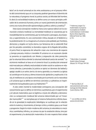 laica”; en la moral universal; en las artes autónomas y en el proceso infini-
to del conocimiento que, en su conjunto, podrían garantizar el dominio de
la naturaleza, el progreso moral, la justicia social y la felicidad del hombre.
Es decir, la racionalidad moderna se define como un nuevo principio unifi-
cador de la existencia humana, como un nuevo parámetro de orientación,
como una nueva dimensión epistemológica, política, valórica y estética.8                         8  Habermas, Jürgen. “La
                                                                                                 modernidad: un proyecto
	   Esta nueva concepción moderna marca una ruptura radical con la cos-
                                                                                                 incompleto” en El debate
                                                                                                             ,
movisión cristiana medieval. La mentalidad medieval se caracteriza por la                        modernidad post-modernidad.
                                                                                                 Buenos Aires, Argentina,
inestabilidad de los sentimientos, por la inclinación a presagios, alucinacio-
                                                                                                 Editorial Punto Sur, 1989,
nes y supersticiones. Es una cosmovisión mítica, basada en el fatalismo y                        p. 142.

la predestinación. En su imaginario, el universo está poblado por hombres,
demonios y ángeles en lucha eterna. Los fantasmas de la catástrofe final
por los pecados cometidos, la dramática espera de la llegada del profeta,
el juicio final, la esperanza de salvación crean una conciencia de espacio
y tiempo precaria, mística e inestable. El universo es un escenario donde
se presenta un espectáculo con libreto y asignación de roles preescrito
por la voluntad divina donde la voluntad individual carece de sentido.9 La                       9 Bloch, Marc. A sociedade
                                                                                                 feudal. Lisboa, Portugal,
economía medieval se basa en el comercio local. La producción artesanal                          Ediçoes 70, 1979, pp. 104-109.
está marcada por calidad y exclusividad; el orden social se sostiene en rela-
ciones directas y personales; la justicia se ejerce en términos de lealtad y
apego: vasallo a un señor, siervo a la tierra, aprendiz a su maestro. La iglesia
se constituye en la única y última instancia de apelación y explicación. A la
vez, el medioevo es una época encantada por la armonía con la naturaleza
y el universo que se define en términos concretos y cualitativos; es “espiri-
tualmente tranquilizadora para sus habitantes” 10
                                             .                                                   10 Berman, Morris. El
                                                                                                 reencantamiento del mundo.
	   A este orden mental la modernidad contrapone una concepción del
                                                                                                 Santiago de Chile, Editorial
conocimiento que se define en términos cuantitativos, por el experimento                         Cuatro Vientos, 1987.

y el cálculo matemático, que se legitima a través de reflexión y demostra-
ción. La comprensión medieval del universo determinado por un “move-
dor inamovible”11 se reemplaza por el sistema heliocéntrico infinito, basa-                      11 Las comillas son de las
                                                                                                 autoras de este texto.
do en la gravedad, la explicación teleológica se sustituye por la relación
entre la materia y movimiento, el tiempo cíclico y estático, pasa a ser lineal
y progresivo. Según la visión moderna del universo, la naturaleza es mecá-
nica, cuantitativa, infinita y se conoce no por la revelación divina, sino por
el experimento y la abstracción matemática. En este respecto Butt señala




                                                            Sólo uso con fines educativos   21
 