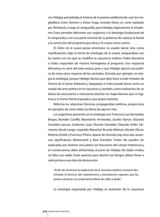 mo, Hidalgo periodizaba la historia de la poesía estableciendo una “era tro-
      glodítica” entre Homero y Víctor Hugo, incluido Darío; un corte realizado
               ,
      por Rimbaud; y luego, la vanguardia, para Hidalgo, lógicamente el simplis-
      mo. Estos períodos delirantes son orgánicos a la ideología fundacional de
      la vanguardia y son una parte esencial de su potencia de ruptura, la fuerza
      y la convicción del programa que tiene a ‘lo nuevo’ como centro.
      	        El Índice de la nueva poesía americana no puede leerse sino como
      manifestación, bajo la forma de antología, de la utopía vanguardista: son
      los textos con los que se modifica la coyuntura estética. Podrá discutirse
      si todos responden de manera homogénea al programa. Una respuesta
      afirmativa no sería del todo exacta, pese a que Hidalgo ejerció una políti-
      ca de mano dura respecto de los excluidos. Girondo, por ejemplo, no inte-
      gra la antología, porque Hidalgo declara que dejó fuera a todo imitador de
      Gómez de la Serna. Arbitrario y desparejo, el Índice puede leerse como un
      estado del arte poética en la coyuntura y, también, como realización de un
      deseo: las exclusiones e inclusiones diseñan un mapa literario que se legi-
      tima a sí mismo frente al pasado y que quiere excluirlo.
      	        Reforma las relaciones literarias, propagandiza estéticas, proporciona
      los ejemplos de cómo debe escribirse de aquí en más.
      	        Los argentinos presentes en la antología son: Francisco Luis Bernárdez,
      Borges, Brandán Caraffa, Macedonio Fernández, Jacobo Fijman, Eduardo
      González Lanuza, Guillermo Juan, Ricardo Güiraldes, Eduardo Keller Sar-
      miento, Norah Lange, Leopoldo Marechal, Ricardo Molinari, Nicolás Olivari,
      Roberto Ortelli y Francisco Piñero. Aparte de Girondo, hay otras dos ausen-
      cias significativas: Mastronardi y Raúl González Tuñón. No pueden ser
      explicadas por motivos vinculados con fracciones del campo intelectual y,
      en consecuencia, debe atribuírselas al juicio de Hidalgo. De todos modos,
      no falta casi nadie. Están quienes, para decirlo con Borges, deben llevar a
      cabo primero una obra de destrucción:


               “Antes de comenzar la explicación de la novísima estética conviene des-
               entrañar la hechura del rubenianismo y anecdotismo vigentes, que los
               poetas ultraístas nos proponemos llevar de calles y abolir”
                                                                         .


      	        La antología organizada por Hidalgo es expresión de la coyuntura




210       Modernidad y Educación
 