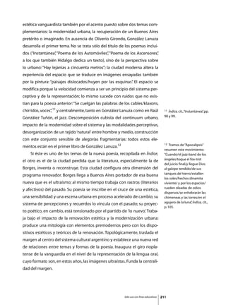 estética vanguardista también por el acento puesto sobre dos temas com-
plementarios: la modernidad urbana, la recuperación de un Buenos Aires
pretérito o imaginado. En ausencia de Oliverio Girondo, González Lanuza
desarrolla el primer tema. No se trata sólo del título de los poemas inclui-
dos (“Instantánea” “Poema de los Automóviles” “Poema de los Ascensores”
                 ,                          ,                         ,
a los que también Hidalgo dedica un texto), sino de la perspectiva sobre
lo urbano: “Hay lejanías a cincuenta metros”; la ciudad moderna altera la
experiencia del espacio que se traduce en imágenes ensayadas también
por la pintura: “paisajes dislocados/huyen por las esquinas” El espacio se
                                                           .
modifica porque la velocidad comienza a ser un principio del sistema per-
ceptivo y de la representación; lo mismo sucede con ruidos que no exis-
tían para la poesía anterior: “Se cuelgan las palabras de los cables/klaxons,
chirridos, voces” 11 y centralmente, tanto en González Lanuza como en Raúl
                ,                                                                          11 Índice, cit., “Instantánea” pp.
                                                                                                                        ,
                                                                                           98 y 99.
González Tuñón, el jazz. Descomposición cubista del continuum urbano,
impacto de la modernidad sobre el sistema y las modalidades perceptivas,
desorganización de un tejido ‘natural’ entre hombre y medio, construcción
con este conjunto sensible de alegorías fragmentarias: todos estos ele-
                                                                                           12  Tramos de “Apocalipsis”
mentos están en el primer libro de González Lanuza.12
                                                                                           resumen este movimiento:
	   Si éste es uno de los temas de la nueva poesía, recopilada en Índice,                  “Cuando/el jazz-band de los
                                                                                           ángeles/toque el fox-trot
el otro es el de la ciudad perdida que la literatura, especialmente la de
                                                                                           del juicio final/y llegue Dios
Borges, inventa o reconstruye. Esta ciudad configura otra dimensión del                    al galope tendido/de sus
                                                                                           tanques de hierro/estallen
programa renovador. Borges llega a Buenos Aires portador de esa buena
                                                                                           los soles/hechos dinamita
nueva que es el ultraísmo; al mismo tiempo trabaja con rastros (literarios                 viviente/ y por los espacios/
                                                                                           rueden oleadas de odios
y afectivos) del pasado. Su poesía se inscribe en el cruce de una estética,
                                                                                           dispersos/se enhebrarán las
una sensibilidad y una escena urbana en proceso acelerado de cambio; su                    chimeneas y las torres/en el
                                                                                           agujero de la luna” Índice, cit.,
                                                                                                                ,
sistema de percepciones y recuerdos lo vincula con el pasado; su proyec-
                                                                                           p. 105.
to poético, en cambio, está tensionado por el partido de ‘lo nuevo’. Traba-
ja bajo el impacto de la renovación estética y la modernización urbana:
produce una mitología con elementos premodernos pero con los dispo-
sitivos estéticos y teóricos de la renovación. Topológicamente, traslada el
margen al centro del sistema cultural argentino y establece una nueva red
de relaciones entre temas y formas de la poesía. Inaugura el giro riopla-
tense de la vanguardia en el nivel de la representación de la lengua oral,
cuyo formato son, en estos años, las imágenes ultraístas. Funda la centrali-
dad del margen.




                                                         Sólo uso con fines educativos   211
 