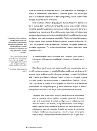 Toda una zona de ‘lo nuevo’ se articula con esta invención de Borges: ‘lo
                                    nuevo’ es también una relectura de la tradición, que ha sido posible por-
                                    que se la cruzó con la textualidad de la vanguardia y con un sistema refor-
                                    mulado de las literaturas extranjeras.
                                    	        Pero circularon y fueron discutidas en Buenos Aires otras definiciones
                                    de ‘lo nuevo’. Con Huidobro, la vanguardia avanza una posición anticon-
                                    tenidista, que afirma, consecuentemente, la radical autonomía del arte: el
                                    poeta suma al mundo una dimensión que, de otro modo, no hubiera sido
                                    pensable. La novedad, como lo repite Huidobro incansablemente no está
15
 Huidobro, Obras completas,         en el tema “sino en la manera de producirlo” 15 Es formal y, también por eso,
                                                                               .
  Zig-Zag, Santiago de Chile,
                                    Borges opone a una estética de la mímesis una estética de la refracción:
1964, p. 686. Sobre Huidobro
me ha sido sugerente el libro       “Sólo hay pues dos estéticas: la estética pasiva de los espejos y la estética
   de George Yúdice, Vicente
                                    activa de los prismas” 16 Y Macedonio reconoce una sola alternativa litera-
                                                         .
 Huidobro y la motivación del
   lenguaje, Galerna, Buenos        riamente válida:
                  Aires, 1978.

    16 “Anatomía de mi Ultra”  ,             “El estado de belleza artística no debe tener, l. Ninguna instructividad o
  texto de 1921, reproducido                 información; 2. Ninguna sensorialidad, y 3. Ninguna otra finalidad que sí
 en César Fernández Moreno,
                                             mismo” 17
                                                  .
      La realidad y los papeles,
 Aguilar, Madrid, 1967, p. 493.

17                                  	        Macedonio es el punto más extremo del arco programático por su
     Fernández Moreno, op. cit.,
                       p. 517.      tensión antinaturalista en el sentido filosófico, su idea de que la ‘emoción’
                                    sea una construcción mental totalmente exenta de ‘nociones’, de finalidad
                                    y de objetivo vinculado con el goce. En esta resistencia a las posiciones de
                                    la poesía romántica y postromántica, el procedimiento funda la construc-
                                    ción poética que se convierte en una operación formal. En este sentido, los
                                    renovadores son antipsicologistas y antiexpresivistas. Borges lo formula
                                    anticipando su construcción del yo poético como base de errancias:


                                             “La poesía lírica no ha hecho otra cosa hasta ahora que bambolearse
                                             entre la cacería de efectos auditivos o visuales, y el prurito de querer
                                             expresar la personalidad de su hacedor. El primero de ambos empeños
                                             atañe a la pintura o a la música, y el segundo se asienta en un error psi-
                                             cológico, ya que la personalidad, el yo, es sólo una ancha denominación
                                             colectiva que abarca la pluralidad de todos los estados de conciencia.
                                             Cualquier estado nuevo que se agregue a los otros llega a formar parte
                                             esencial del yo, y a expresarle: lo mismo lo individual que lo ajeno. Cual-




                              214       Modernidad y Educación
 