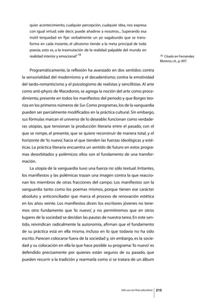 quier acontecimiento, cualquier percepción, cualquier idea, nos expresa
    con igual virtud; vale decir, puede añadirse a nosotros... Superando esa
    inútil terquedad en fijar verbalmente un yo vagabundo que se trans-
    forma en cada instante, el ultraísmo tiende a la meta principal de toda
    poesía, esto es, a la trasmutación de la realidad palpable del mundo en
    realidad interior y emocional” 18
                                 .                                                            18Citado en Fernández
                                                                                              Moreno, cit., p. 497.

	   Programáticamente, la reflexión ha avanzado en dos sentidos: contra
la sensorialidad del modernismo y el decadentismo; contra la emotividad
del tardo-romanticismo y el psicologismo de realistas y sencillistas. Al arte
como anti-physis de Macedonio, se agrega la noción del arte como proce-
dimiento, presente en todos los manifiestos del período y que Borges teo-
riza en los primeros números de Sur. Como programas, los de la vanguardia
pueden ser parcialmente modificados en la práctica cultural. Sin embargo,
sus fórmulas marcan el universo de lo deseable: funcionan como verdade-
ras utopías, que tensionan la producción literaria entre el pasado, con el
que se rompe, el presente, que se quiere reconstruir de manera total, y el
horizonte de ‘lo nuevo’, hacia el que tienden las fuerzas ideológicas y esté-
ticas. La práctica literaria encuentra un sentido de futuro en estos progra-
mas desorbitados y polémicos: ellos son el fundamento de una transfor-
mación.
	   La utopía de la vanguardia tuvo una fuerza no sólo textual. Irritantes,
los manifiestos y las polémicas trazan una imagen contra la que reaccio-
nan los miembros de otras fracciones del campo. Los manifiestos son la
vanguardia tanto como los poemas mismos, porque tienen ese carácter
absoluto y anticonciliador que marca el proceso de renovación estética
en los años veinte. Los manifiestos dicen: los escritores jóvenes no tene-
mos otro fundamento que ‘lo nuevo’, y no permitiremos que en otros
lugares de la sociedad se decidan las pautas de nuestra tarea. En este sen-
tido, reivindican radicalmente la autonomía, afirman que el fundamento
de su práctica está en ella misma, incluso en lo que todavía no ha sido
escrito. Parecen colocarse fuera de la sociedad y, sin embargo, es la socie-
dad y su colocación en ella la que hace posible su programa: ‘lo nuevo’ es
defendido precisamente por quienes están seguros de su pasado, que
pueden recurrir a la tradición y rearmarla como si se tratara de un álbum




                                                            Sólo uso con fines educativos   215
 