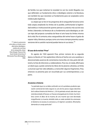 de familia. Los que reclaman la novedad no son los recién llegados. Los
                                   que defienden un fundamento ético o ideológico exterior a la literatura,
                                   son también los que necesitan un fundamento para ser aceptados como
                                   intelectuales legítimos.
                                   	        La utopía que se lee en los programas de la vanguardia funciona como
                                   toda utopía: ampliando los límites de lo posible, confrontando la legitimi-
                                   dad estética e institucional de quienes piensan su práctica más acá de esos
                                   límites. Liberando a la literatura de su fundamento socio-ideológico, se ubi-
                                   can lejos del proyecto surrealista de llevar el arte hasta los límites mismos
                                   de la vida. Por el contrario, estos vanguardistas del veinte hacen el gesto de
                                   separar vida y literatura, aunque, como una marca siempre presente, nuevas
       19 Sobre la autonomía       versiones de la cuestión nacional puedan leerse en sus textos. 19
   arte-vida y su fusión como
       alternativa ideológico-
         estética de una línea
      de la vanguardia, véase:     El caso de la revista “Proa”
    Peter Bürger, Theory of the
    Avant Garde, University of     	        En agosto de 1924 apareció Proa, primer número de su segunda
Minnesota Press, Minneapolis,
                         1984.
                                   época. La Nación, el 7 de septiembre, informa el hecho con una cautelosa o
                                   desconcertada ausencia de comentarios; transcribe, sin más, parte del edi-
                                   torial y la lista de directores y colaboradores. Proa era, sin duda, difícil para
                                   un diario que, cuando comenta los libros de los jóvenes ultraístas, se limita
                                   a anunciar que han sido editados y a transcribir algunos fragmentos. Proa,
                                   entonces se presenta para ser escuchada por sus contemporáneos y sus
                                   pares.



                                   Arcaísmo e historia
                                            “La patriada (que no se debe confundir con el cuartelazo, prudente ope-
                                            ración comercial de éxito seguro) es uno de los pocos rasgos decentes
                                            de la odiosa historia de América (...) En la patriada actual, cabe decir que
                                            está descontado el fracaso: un fracaso amargado por la irrisión. Sus hom-
                                            bres corren el albur de la muerte, de una muerte que será decretada
                                            insignificante. La muerte, siéndolo todo, es nada: también los amenazan
                                            el destierro, la escasez, la caricatura y el régimen carcelario. Afrontarlos
                                            demanda un coraje particular”
                                                                        .




                             216       Modernidad y Educación
 