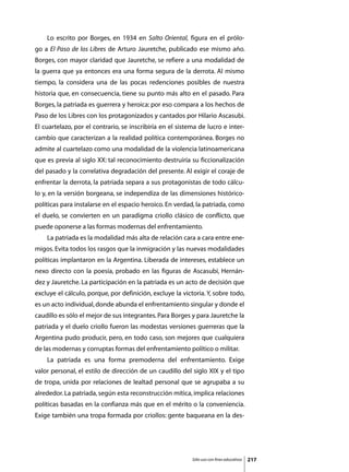 Lo escrito por Borges, en 1934 en Salto Oriental, figura en el prólo-
go a El Paso de los Libres de Arturo Jauretche, publicado ese mismo año.
Borges, con mayor claridad que Jauretche, se refiere a una modalidad de
la guerra que ya entonces era una forma segura de la derrota. Al mismo
tiempo, la considera una de las pocas redenciones posibles de nuestra
historia que, en consecuencia, tiene su punto más alto en el pasado. Para
Borges, la patriada es guerrera y heroica: por eso compara a los hechos de
Paso de los Libres con los protagonizados y cantados por Hilario Ascasubi.
El cuartelazo, por el contrario, se inscribiría en el sistema de lucro e inter-
cambio que caracterizan a la realidad política contemporánea. Borges no
admite al cuartelazo como una modalidad de la violencia latinoamericana
que es previa al siglo XX: tal reconocimiento destruiría su ficcionalización
del pasado y la correlativa degradación del presente. Al exigir el coraje de
enfrentar la derrota, la patriada separa a sus protagonistas de todo cálcu-
lo y, en la versión borgeana, se independiza de las dimensiones histórico-
políticas para instalarse en el espacio heroico. En verdad, la patriada, como
el duelo, se convierten en un paradigma criollo clásico de conflicto, que
puede oponerse a las formas modernas del enfrentamiento.
	   La patriada es la modalidad más alta de relación cara a cara entre ene-
migos. Evita todos los rasgos que la inmigración y las nuevas modalidades
políticas implantaron en la Argentina. Liberada de intereses, establece un
nexo directo con la poesía, probado en las figuras de Ascasubi, Hernán-
dez y Jauretche. La participación en la patriada es un acto de decisión que
excluye el cálculo, porque, por definición, excluye la victoria. Y, sobre todo,
es un acto individual, donde abunda el enfrentamiento singular y donde el
caudillo es sólo el mejor de sus integrantes. Para Borges y para Jauretche la
patriada y el duelo criollo fueron las modestas versiones guerreras que la
Argentina pudo producir, pero, en todo caso, son mejores que cualquiera
de las modernas y corruptas formas del enfrentamiento político o militar.
	   La patriada es una forma premoderna del enfrentamiento. Exige
valor personal, el estilo de dirección de un caudillo del siglo XIX y el tipo
de tropa, unida por relaciones de lealtad personal que se agrupaba a su
alrededor. La patriada, según esta reconstrucción mítica, implica relaciones
políticas basadas en la confianza más que en el mérito o la conveniencia.
Exige también una tropa formada por criollos: gente baqueana en la des-




                                                           Sólo uso con fines educativos   217
 