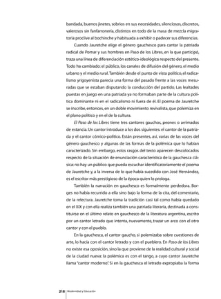 bandada, buenos jinetes, sobrios en sus necesidades, silenciosos, discretos,
      valerosos sin fanfarronería, distintos en todo de la masa de mezcla migra-
      toria proclive al bochinche y habituada a exhibir o padecer sus diferencias.
      	        Cuando Jauretche elige el género gauchesco para cantar la patriada
      radical de Pomar y sus hombres en Paso de los Libres, en la que participó,
      traza una línea de diferenciación estético-ideológica respecto del presente.
      Todo ha cambiado: el público, los canales de difusión del género, el medio
      urbano y el medio rural. También desde el punto de vista político, el radica-
      lismo yrigoyenista parecía una forma del pasado frente a las voces mesu-
      radas que se estaban disputando la conducción del partido. Las lealtades
      puestas en juego en una patriada ya no formaban parte de la cultura polí-
      tica dominante ni en el radicalismo ni fuera de él. El poema de Jauretche
      se inscribe, entonces, en un doble movimiento revivalista, que polemiza en
      el plano político y en el de la cultura.
      	        El Paso de los Libres tiene tres cantores gauchos, peones o arrimados
      de estancia. Un cantor introduce a los dos siguientes: el cantor de la patria-
      da y el cantor cómico-político. Están presentes, así, varias de las voces del
      género gauchesco y algunas de las formas de la polémica que lo habían
      caracterizado. Sin embargo, estos rasgos del texto aparecen descolocados
      respecto de la situación de enunciación característica de la gauchesca clá-
      sica: no hay un público que pueda escuchar identificatoriamente el poema
      de Jauretche y, a la inversa de lo que había sucedido con José Hernández,
      es el escritor más prestigioso de la época quien lo prologa.
      	        También la narración en gauchesco es formalmente perdedora. Bor-
      ges no había recurrido a ella sino bajo la forma de la cita, del comentario,
      de la relectura. Jauretche toma la tradición casi tal como había quedado
      en el XIX y con ella realiza también una patriada literaria, destinada a cons-
      tituirse en el último relato en gauchesco de la literatura argentina, escrito
      por un cantor letrado que intenta, nuevamente, trazar un arco con el otro
      cantor y con el pueblo.
      	        En la gauchesca, el cantor gaucho, si polemizaba sobre cuestiones de
      arte, lo hacía con el cantor letrado y con el pueblero. En Paso de los Libres
      no existe esa oposición, sino la que proviene de la realidad cultural y social
      de la ciudad nueva: la polémica es con el tango, a cuyo cantor Jauretche
      llama “cantor moderno” Si en la gauchesca el letrado expropiaba la forma
                           .




218       Modernidad y Educación
 