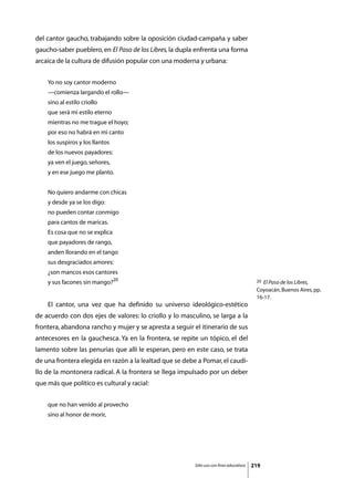 del cantor gaucho, trabajando sobre la oposición ciudad-campaña y saber
gaucho-saber pueblero, en El Paso de los Libres, la dupla enfrenta una forma
arcaica de la cultura de difusión popular con una moderna y urbana:


    Yo no soy cantor moderno
    —comienza largando el rollo—
    sino al estilo criollo
    que será mi estilo eterno
    mientras no me trague el hoyo;
    por eso no habrá en mi canto
    los suspiros y los llantos
    de los nuevos payadores:
    ya ven el juego, señores,
    y en ese juego me planto.


    No quiero andarme con chicas
    y desde ya se los digo:
    no pueden contar conmigo
    para cantos de maricas.
    Es cosa que no se explica
    que payadores de rango,
    anden llorando en el tango
    sus desgraciados amores:
    ¿son mancos esos cantores
    y sus facones sin mango?20                                                            20 El Paso de los Libres,
                                                                                          Coyoacán, Buenos Aires, pp.
                                                                                          16-17.
	   El cantor, una vez que ha definido su universo ideológico-estético
de acuerdo con dos ejes de valores: lo criollo y lo masculino, se larga a la
frontera, abandona rancho y mujer y se apresta a seguir el itinerario de sus
antecesores en la gauchesca. Ya en la frontera, se repite un tópico, el del
lamento sobre las penurias que allí le esperan, pero en este caso, se trata
de una frontera elegida en razón a la lealtad que se debe a Pomar, el caudi-
llo de la montonera radical. A la frontera se llega impulsado por un deber
que más que político es cultural y racial:


    que no han venido al provecho
    sino al honor de morir,




                                                         Sólo uso con fines educativos   219
 