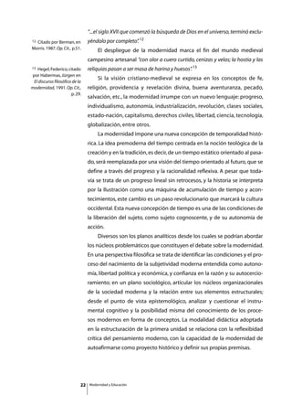 “...el siglo XVII que comenzó la búsqueda de Dios en el universo, terminó exclu-
12Citado por Berman, en          yéndolo por completo” 12
                                                     .
Morris. 1987. Op. Cit., p.51.
                                 	       El despliegue de la modernidad marca el fin del mundo medieval
                                 campesino artesanal “con olor a cuero curtido, cenizas y velas; la hostia y las
13 Hegel, Federico, citado       reliquias pasan a ser masa de harina y huesos” 13
                                                                              .
por Habermas, Jürgen en
                                 	       Si la visión cristiano-medieval se expresa en los conceptos de fe,
 El discurso filosófico de la
modernidad, 1991. Op. Cit.,      religión, providencia y revelación divina, buena aventuranza, pecado,
                       p. 29.
                                 salvación, etc., la modernidad irrumpe con un nuevo lenguaje: progreso,
                                 individualismo, autonomía, industrialización, revolución, clases sociales,
                                 estado-nación, capitalismo, derechos civiles, libertad, ciencia, tecnología,
                                 globalización, entre otros.
                                 	       La modernidad impone una nueva concepción de temporalidad histó-
                                 rica. La idea premoderna del tiempo centrada en la noción teológica de la
                                 creación y en la tradición, es decir, de un tiempo estático orientado al pasa-
                                 do, será reemplazada por una visión del tiempo orientado al futuro, que se
                                 define a través del progreso y la racionalidad reflexiva. A pesar que toda-
                                 vía se trata de un progreso lineal sin retrocesos, y la historia se interpreta
                                 por la Ilustración como una máquina de acumulación de tiempo y acon-
                                 tecimientos, este cambio es un paso revolucionario que marcará la cultura
                                 occidental. Esta nueva concepción de tiempo es una de las condiciones de
                                 la liberación del sujeto, como sujeto cognoscente, y de su autonomía de
                                 acción.
                                 	       Diversos son los planos analíticos desde los cuales se podrían abordar
                                 los núcleos problemáticos que constituyen el debate sobre la modernidad.
                                 En una perspectiva filosófica se trata de identificar las condiciones y el pro-
                                 ceso del nacimiento de la subjetividad moderna entendida como autono-
                                 mía, libertad política y económica, y confianza en la razón y su autocercio-
                                 ramiento; en un plano sociológico, articular los núcleos organizacionales
                                 de la sociedad moderna y la relación entre sus elementos estructurales;
                                 desde el punto de vista epistemológico, analizar y cuestionar el instru-
                                 mental cognitivo y la posibilidad misma del conocimiento de los proce-
                                 sos modernos en forma de conceptos. La modalidad didáctica adoptada
                                 en la estructuración de la primera unidad se relaciona con la reflexibidad
                                 crítica del pensamiento moderno, con la capacidad de la modernidad de
                                 autoafirmarse como proyecto histórico y definir sus propias premisas.




                            22       Modernidad y Educación
 
