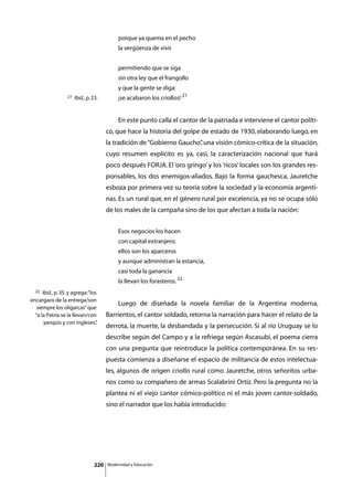 porque ya quema en el pecho
                                                  la vergüenza de vivir


                                                  permitiendo que se siga
                                                  sin otra ley que el frangollo
                                                  y que la gente se diga:
                   21   Ibid., p. 23.             ¡se acabaron los criollos! 21


                                         	        En este punto calla el cantor de la patriada e interviene el cantor políti-
                                         co, que hace la historia del golpe de estado de 1930, elaborando luego, en
                                         la tradición de “Gobierno Gaucho” una visión cómico-crítica de la situación,
                                                                         ,
                                         cuyo resumen explícito es ya, casi, la caracterización nacional que hará
                                         poco después FORJA. El ‘oro gringo’ y los ‘ricos’ locales son los grandes res-
                                         ponsables, los dos enemigos-aliados. Bajo la forma gauchesca, Jauretche
                                         esboza por primera vez su teoría sobre la sociedad y la economía argenti-
                                         nas. Es un rural que, en el género rural por excelencia, ya no se ocupa sólo
                                         de los males de la campaña sino de los que afectan a toda la nación:


                                                  Esos negocios los hacen
                                                  con capital extranjero;
                                                  ellos son los aparceros
                                                  y aunque administran la estancia,
                                                  casi toda la ganancia
                                                  la llevan los forasteros. 22
  22  Ibid., p. 35. y agrega: “los
encargaos de la entrega/son
                                         	        Luego de diseñada la novela familiar de la Argentina moderna,
   siempre los oligarcas” que
  “a la Patria se la llevan/con          Barrientos, el cantor soldado, retorna la narración para hacer el relato de la
       yanquis y con ingleses”    .
                                         derrota, la muerte, la desbandada y la persecución. Si al río Uruguay se lo
                                         describe según del Campo y a la refriega según Ascasubi, el poema cierra
                                         con una pregunta que reintroduce la política contemporánea. En su res-
                                         puesta comienza a diseñarse el espacio de militancia de estos intelectua-
                                         les, algunos de origen criollo rural como Jauretche, otros señoritos urba-
                                         nos como su compañero de armas Scalabrini Ortiz. Pero la pregunta no la
                                         plantea ni el viejo cantor cómico-político ni el más joven cantor-soldado,
                                         sino el narrador que los había introducido:




                                   220       Modernidad y Educación
 