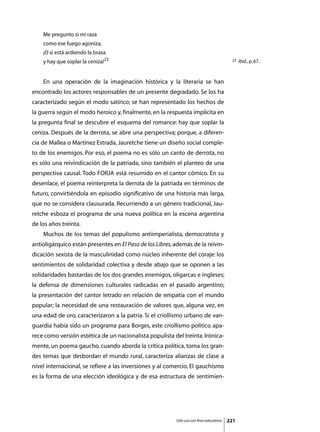 Me pregunto si mi raza
    como ese fuego agoniza,
    ¡O si está ardiendo la brasa
    y hay que soplar la ceniza!23                                                          23   Ibid., p. 67.



	   En una operación de la imaginación histórica y la literaria se han
encontrado los actores responsables de un presente degradado. Se los ha
caracterizado según el modo satírico; se han representado los hechos de
la guerra según el modo heroico y, finalmente, en la respuesta implícita en
la pregunta final se descubre el esquema del romance: hay que soplar la
ceniza. Después de la derrota, se abre una perspectiva; porque, a diferen-
cia de Mallea o Martínez Estrada, Jauretche tiene un diseño social comple-
to de los enemigos. Por eso, el poema no es sólo un canto de derrota, no
es sólo una reivindicación de la patriada, sino también el planteo de una
perspectiva causal. Todo FORJA está resumido en el cantor cómico. En su
desenlace, el poema reinterpreta la derrota de la patriada en términos de
futuro, convirtiéndola en episodio significativo de una historia más larga,
que no se considera clausurada. Recurriendo a un género tradicional, Jau-
retche esboza el programa de una nueva política en la escena argentina
de los años treinta.
	   Muchos de los temas del populismo antiimperialista, democratista y
antioligárquico están presentes en El Paso de los Libres, además de la reivin-
dicación sexista de la masculinidad como núcleo inherente del coraje: los
sentimientos de solidaridad colectiva y desde abajo que se oponen a las
solidaridades bastardas de los dos grandes enemigos, oligarcas e ingleses;
la defensa de dimensiones culturales radicadas en el pasado argentino;
la presentación del cantor letrado en relación de empatía con el mundo
popular; la necesidad de una restauración de valores que, alguna vez, en
una edad de oro, caracterizaron a la patria. Si el criollismo urbano de van-
guardia había sido un programa para Borges, este criollismo político apa-
rece como versión estética de un nacionalista populista del treinta. Irónica-
mente, un poema gaucho, cuando aborda la crítica política, toma los gran-
des temas que desbordan el mundo rural, caracteriza alianzas de clase a
nivel internacional, se refiere a las inversiones y al comercio. El gauchismo
es la forma de una elección ideológica y de esa estructura de sentimien-




                                                          Sólo uso con fines educativos   221
 