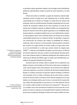 to persisten valores generales: respeto a los de abajo, justicia distributiva,
                                  gobiernos representativos desde un punto de vista sustantivo y no sólo
                                  formal.
                                  	        El Paso de los Libres es también un gesto de resistencia cultural. Explí-
                                  citamente, contra el tango por lo que representa de un mundo urbano
                                  caracterizado por la mezcla y el margen no criollo. Pero, de manera más
                                  profunda, contra las transformaciones formales introducidas por los movi-
                                  mientos de renovación estética de los años anteriores. Se trata de una
                                  opción por la tradición nacional, en debate también con la izquierda inte-
                                  lectual. El arcaísmo formal de la opción gauchesca es la modalidad elegi-
                                  da para exponer un programa político que va a ser relativamente novedo-
                                  so. Este programa tiene como condición básica una lectura de la historia,
                                  caracterizada primero por un esquema heroico (la patriada) y luego por
                                  una construcción de romance, que implica la posibilidad de cambio y
                                  redención, sobre la base de un pronunciado monocausalismo. Jauretche,
                                  por su parte, va a seguir siendo un escritor criollo, y el viejo cantor cómi-
                                  co se irá convirtiendo en su alter ego cuando inventa los slogans para
 24 El célebre “Los argentinos    FORJA24 o redacta la enciclopedia de lugares comunes que es su Manual
       no somos zonzos” para
                         ,
    propugnar la neutralidad
                                  de zonceras argentinas, más que un título, una descripción de buena parte
   durante la segunda guerra      de su obra. Estamos frente a la definitiva politización del criollismo de los
        mundial, por ejemplo.
                                  veinte, que la difusión de FORJA, según un estilo cuasi martinfierrista, con-
                                  solida en la segunda mitad de los años treinta.
                                  	        Jauretche parte de certezas sobre el pasado de los argentinos: sea
                                  Maipú y Caseros, mencionados en El Paso de los Libres pero corregidos en
                                  nota a pie de página varios años después, sea la historia de las depreda-
                                  ciones que siguieron a un primer momento de afirmación independiente.
                                  Borges, en cambio, construye una peculiar relación ambigua y artificiosa
                                  con el pasado. Si, por un lado, su literatura de los años veinte y comien-
                                  zos de los treinta remite a la historia como materia imaginaria con la que
                                  elabora una mitología estética, por el otro, es consciente de la operación
                                  que realiza: “No hay leyendas en esta tierra y ni un solo fantasma camina
      25Jorge Luis Borges, El     por nuestras calles” escribe en El tamaño de mi esperanza,25 libro que no
                                                     ,
tamaño de mi esperanza, Proa,
         Buenos Aires, 1926.
                                  va a reeditar nunca más, borrando las huellas de construcción de su ima-
                                  ginario y las de sus rupturas con el pasado literario argentino. Podría ase-
                                  gurarse que el proyecto de Borges es llenar este vacío, remediar la caren-




                            222       Modernidad y Educación
 