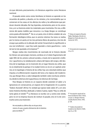 cia que afectaría, precisamente, a la literatura argentina como literatura
nacional.
	   El pasado existe como restos familiares, la historia se aprende en los
recuerdos de padres y abuelos, en los retratos y los memoriabilia que se
conservan en las casas, en los afectos, los odios y las adhesiones que per-
duran durante décadas. No hay leyendas, ciertamente, pero en los ances-
tros y en su herencia están los materiales para inventarlas. Por eso, a dife-
rencia del poeta maldito que renuncia a su linaje, Borges se constituye
como poeta afirmándolo.26 No es un paria, sino el último eslabón de una                      26 Véase al respecto: Ricardo
                                                                                             Piglia, “Ideología y ficción en
formación ideológico-mítica, que es preciso retomar. Esa tarea se realiza,                   Borges” en Punto de vista, nº 5,
                                                                                                      ,
por lo menos en parte, en los tres primeros libros de poemas y los tres de                   marzo de 1979.

ensayo que publica en la década del veinte: “ensancharle la significación a
esa voz (criollismo) —que hoy suele equivaler a mero gauchismo— sería
tal vez la más ajustada a mi empresa” 27
                                    .                                                        27  El tamaño de mi esperanza,
                                                                                             cit., p. 10.
	   Borges realiza dos movimientos de rearmado de la historia (donde
los héroes son personajes menores, sombras en el relato fragmentario del
siglo XIX): de los actores cultural-sociales, a través de la oposición criollis-
mo / gauchismo y la reelaboración urbana del tópico del coraje y del des-
tino; de la topología, con la invención de un lugar literario, las orillas, que
no es totalmente la pampa ni la ciudad. Como se vio en un capítulo ante-
rior, en la topología e historia de las orillas hay una voluntad estética que
impulsa a la diferenciación respecto del tono y los tópicos del modernis-
mo, que Borges lleva a cabo trabajando también sobre escrituras anterio-
res, desde la relectura de la gauchesca a la relectura de Carriego.
	   Para Borges, la historia es un espacio donde coexisten el saber y la
ignorancia: en consecuencia, un espacio de la imaginación. En su poema
“Isidoro Acevedo” afirma: “es verdad que ignoro todo sobre él”; y en otro
texto histórico-familiar, dedicado a Isidoro Suárez, repite: “Hoy es orilla de
tanta gloria el olvido” 28 La literatura se escribe con y contra este olvido,
                      .                                                                      28  “Inscripción sepulcral” en
                                                                                                                       ,
                                                                                             Fervor de Buenos Aires (1923),
pero no en la empresa ilusoria de restituir el pasado, sino en la de cons-                   cit. por J.L. Borges, Poemas,
truirlo como una invención:                                                                  Losada, Buenos Aires, 1943,
                                                                                             p. 128.

    He rescatado su último día, no el que otros
                                                                                             29“Isidoro Acevedo” en
                                                                                                               ,
    vieron, el suyo, y quiero distraerme de mi destino                                       Cuaderno San Martín (1929),
    para escribirlo. 29                                                                      op. cit., p. 128.




                                                            Sólo uso con fines educativos   223
 