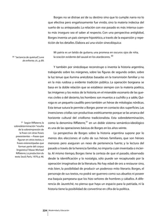 Borges no se distrae así de su destino sino que lo cumple: narra no lo
                                         que efectiva pero engañosamente fue vivido, sino la materia indecisa del
                                         sueño de su antepasado. La relación con ese pasado es más intensa cuan-
                                         to más inseguro sea el saber al respecto. Con una perspectiva antiglobal,
                                         Borges inventa un país siempre hipotético, a través de la expansión y repe-
                                         tición de los detalles. Elabora así una visión sinecdóquica:


                                                  Mi patria es un latido de guitarra, una promesa en oscuros ojos de niña,
30   “Jactancia de quietud” Luna
                             ,                    la oración evidente del sauzal en los atardeceres. 30
            de enfrente, cit., p. 89.

                                         	        Y también por sinécdoque reconstruye o inventa la historia argentina,
                                         trabajando sobre los márgenes, sobre las figuras de segundo orden, sobre
                                         la luz tenue que ilumina anécdotas basadas en la transmisión familiar y no
                                         en la más ruidosa y evidente tradición pública. La operación borgeana se
                                         basa en la doble relación que se establece siempre con la materia poética,
                                         las imágenes y los restos de la historia; en el miserable escenario de las gue-
                                         rras civiles o del desierto, los hombres son muertos a cuchillo y a sable, Qui-
                                         roga es un pequeño caudillo pero también un héroe de mitologías nórdicas.
                                         Esta tenue sutura le permite a Borges poner en contacto dos superficies. Las
                                         invenciones criollas son productivas estéticamente porque se las arranca del
                                         horizonte cultural del criollismo tradicionalista. Esta sobredeterminación,
           31 Según Riffaterre, la       como la denomina Riffaterre,31 en un doble sistema semántico-ideológico
 sobredeterminación “resulta
       de la sobreimpresión de
                                         es una de las operaciones básicas de Borges en los años veinte.
        la frase con otras frases        	        La perspectiva de Borges sobre la historia argentina supone por lo
   preexistentes —frases que
      figuran en otros textos, o
                                         menos dos elecciones: el culto de sus héroes familiares, que son héroes
     frases estereotipadas que           menores pero aseguran un nexo de pertenencia fuerte; y la lectura del
       forman parte del corpus
    lingüístico” Véase: Michael
                 .
                                         pasado a través de la herencia familiar, no importa cuán inventada o incier-
   Riffaterre, La production du          ta. Al mismo tiempo, Borges tiene la certeza de que el pasado, observado
  texte, Seuil, París, 1979, p. 46.
                                         desde la identificación y la nostalgia, sólo puede ser recapturado por la
                                         operación imaginativa de la literatura. No hay edad de oro a restaurar sino,
                                         más bien, la posibilidad de producir un poderoso mito literario. Borges, el
                                         personaje de sus textos, no podrá ser guerrero como sus abuelos ni poseer
                                         esa baquía pampeana que los hizo señores de hombres y caballos. A dife-
                                         rencia de Jauretché, no piensa que haya un espacio para la patriada, ni la
                                         historia tiene la posibilidad de convertirse en cifra de la política.




                                   224       Modernidad y Educación
 