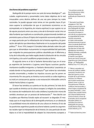 Una forma del problema argentino*                                                           * Una primera versión de

                                                                                            las consideraciones sobre
	   Radiografía de la pampa reúne una serie de temas ideológicos32 arti-                    Martínez Estrada fue
culados orgánicamente y presentados como datos objetivos de lo real:                        publicada por Dispositio, IX,
                                                                                            24-26.
irrevocables como destino definen de una vez para siempre los males
nacionales. Se puede agrupar estos temas en tres grandes haces. El pri-                     32  Bernardo Canal Feijóo
                                                                                            señalaba en 1937: “No
mero expone la certidumbre de que el crecimiento económico se vio                           podría acusarse al autor de
acompañado, en la Argentina, de miseria espiritual, lo que supone no un                     esta ‘Radiografía’ de haber
                                                                                            inventado ni uno sólo de
de-sajuste provisorio entre una zona y otra de la formación social, sino un                 sus puntos de ataque, ni
dato fundante que explicaría su constitución, proporcionando también un                     uno solo de sus argumentos.
                                                                                            La originalidad de la obra
pronóstico para su futuro. El tópico de la oposición economía-política tiene                consiste únicamente
un rasgo particular por la militarización de la historia argentina y la gravi-              en haber sistematizado
                                                                                            machaconamente lo que ya
tación del ejército que desemboca fatalmente en la usurpación del poder                     viene circulando desde hace
político.33 Ya en 1910, Joaquín V. González había alertado sobre dos peli-                  bastante tiempo. Apenas
                                                                                            hay idea que no haya sido
gros que se alimentaban mutuamente: la irresponsabilidad del patriciado,                    blandida por Sarmiento y
que resignaba las preocupaciones públicas absorbido por el affairismo, y                    Alberdi; rastreada y analizada
                                                                                            sociológicamente por
la ley de la discordia, que había regido desde la disolución de los vínculos                el maestro Juan Agustín
con España y a la cual el caudillismo proporcionaba su forma.                               García, por Juan B. Justo, por
                                                                                            Ingenieros, por Carlos Octavio
	   El segundo tema es el de la ‘barbarie democrática’ que, en el ensa-                     Bunge..., en “Radiografías
yo argentino de Sarmiento a Lugones, tomó figuras sucesivas: gaucho-                        fatídicas” Sur, nº 37, 1937, p. 76.
                                                                                                     ,

montonero-caudillo-inmigrante. La ‘barbarie democrática’ caracteriza un                     33  “Motín y asonadas son
                                               34
estado donde no hay perspectiva jerárquica          que ordene las voluntades               formas de justificar sueldos
                                                                                            suntuarios, simulacros, con
sociales encontradas y modere los impulsos oscuros que las ponen en                         bala, de la guerra, y acaso
movimiento. Por otra parte, en América nunca existió un orden legítimo y                    el pudor de no permanecer
                                                                                            inactivos. Los militares
es inútil, en consecuencia, apostar a una restauración indeseable como lo                   que incuban revoluciones
habían hecho Gálvez o Lugones.                                                              quieren comer su pan sin
                                                                                            remordimientos. A falta de
	   El tercer haz temático se sustenta en los dos primeros. Se trata de lo                  conflictos internacionales, y
que sucede en América con la cultura europea. La religión, las costumbres,                  ante el sopor y la pobreza de
                                                                                            los países limítrofes (...) esos
los sistemas de modelización de la vida cotidiana, la producción misma de                   cuerpos bien nutridos tienen
sentidos atraviesan por un proceso de barbarización.35 Para decirlo con                     que volverse fatídicamente
                                                                                            contra el interior y hacer de
la palabra que Martínez Estrada repite ad nauseam: se degradan. El mes-                     la revuelta y de la usurpación
tizaje, que es el rasgo básico de la demografía americana, es un obstáculo                  del poder político sus
                                                                                            maniobras de invierno”     ,
a la posibilidad misma de existencia de una cultura en América. El eco de                   Radiografía de la pampa,
los positivistas argentinos puede escucharse todavía cuando los argumen-                    Losada, Buenos Aires; 1976,
                                                                                            octava edición, p. 272.
tos raciales rigen la interpretación de la historia. Un caso particular de este
tópico es el de la imposibilidad de adaptar los instrumentos europeos a                     34   “Saber da derechos, tener




                                                           Sólo uso con fines educativos   225
 