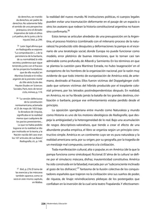da derechos, ser marido         la realidad del nuevo mundo. Ni instituciones políticas, ni cuerpos legales
     da derechos, ser padre da
derechos. No solamente falta
                                       pueden evitar una trasmutación deformante en el pasaje de un espacio a
el sentido de una perspectiva          otro; los avatares que rodean la historia constitucional argentina no hacen
     jerárquica, sino el dictado
  imperativo de todo el ethos
                                       sino confirmarlo.36
y el pathos, de lo justo y de lo       	        Estos temas se articulan alrededor de una presuposición: en la Argen-
           injusto” ibid., p. 299.
                    ,
                                       tina, el proceso histórico (combinado con el milenario proceso de la natu-
     35  León Sigal afirma que         raleza) ha producido sólo desajustes y deformaciones: la pampa es el esce-
     en Radiografía se expone:
   “La comprobación (...) de la
                                       nario de una teratología social, donde Europa no puede funcionar como
    persistencia de la barbarie,       modelo, error pletórico de buenas intenciones, que lo tornan casi tan
      de su normalidad, la vida
secreta y poderosa que sigue
                                       admirable como profundo, de Alberdi y Sarmiento. En los términos en que
teniendo, junto con el fracaso         se plantea la cuestión para Martínez Estrada, no hubo ‘exageración’ en el
 de los proyectos fundadores
         que de ella resulta” en
                               ,
                                       europeísmo de los hombres de la organización nacional, por la razón muy
   Martínez Estrada et le milieu       evidente de que todo intento de europeización de América está, de ante-
 argentin de la première moitié
        du XXe siècle, Ecole des
                                       mano, destinado al fracaso. Ellos fueron víctimas del Doppelgänger civili-
    Hautes Etudes en Sciences          zado que soñaron: víctimas del híbrido producido por el trasplante colo-
  Sociales, París, tesis de tercer
            ciclo, mimeo, p, 119.
                                       nial primero, por los letrados postindependentistas después. En realidad,
                                       en América, no se ha librado jamás la batalla de los grandes destinos, civi-
     36 “La versión defectuosa
              de la constitución
                                       lización o barbarie, porque ese enfrentamiento estaba perdido desde el
    norteamericana, aclamada           principio.
  el 25 de mayo de 1853 bajo
       la dictadura de Urquiza,
                                       	        La oposición spengleriana entre mundo como Naturaleza y mundo
      significaba en la realidad       como Historia es uno de los motores ideológicos de Radiografía, que des-
     menos que cualquiera de
     los pactos preexistentes...
                                       peja la ambigüedad y la heterogeneidad de lo real. Bajo una acumulación
       Lo que no había podido          de rasgos descriptivos-valorativos, que tiende a crear el efecto de una
 lograrse en la realidad se dio
por instituido en la teoría, y la
                                       abundante prueba empírica, el libro se organiza según un principio cons-
  Nación nacida del caos eran          tructivo simple. América es un continente cuyo ser es pura naturaleza y la
los 107 artículos de Las Bases”   ,
         Radiografía, cit., p. 149.
                                       realidad americana sería, por su origen, por su geografía, por la tragedia de
                                       un mestizaje mal compuesto, contraria a la civilización.
                                       	        Toda manifestación cultural, alta o popular, es en América (de la que la
                                       pampa funciona como sinécdoque) ficcional. El ‘alma de la cultura’ se defi-
                                       ne por el simulacro: máscara, disfraz, inautenticidad constitutiva. América
                                       ha sido construida en la falsedad, marcada por un “subconsciente inclinado
     37 Ibid., p. 276. El tema de      al gozo de los disfraces” 37 fantasma de la ilusión colectiva de los conquis-
                                                               ,
   las esencias y las máscaras
                                       tadores españoles que trajeron no la civilización sino sus sueños de poder,
   también aparece, como se
 verá en este mismo capítulo,          de riqueza, de linaje: reivindicaciones plebeyas de los postergados que
                       en Mallea.
                                       confiaban en la inversión de la cual sería teatro Trapalanda. Y efectivamen-




                                 226       Modernidad y Educación
 