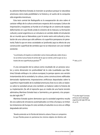 te, advierte Martínez Estrada, la inversión se produce porque la naturaleza
americana cierra toda posibilidad a la historia y el sueño de la conquista
sólo engendra monstruos.
	   Esta tesis central de Radiografía es la exasperación de otra sobre el
carácter reflejo de la cultura americana respecto de la europea. Cultura de
importación y trasplante, se hunde en el vértigo de un sistema de espejos
deformantes en cuyo fondo anida lo siniestro de la máscara. La formación
cultural y social argentina es un simulacro en sentido doble: di-simulación
de un mundo que es Naturaleza y por lo tanto vacío anti-cultural; y simu-
lación de una cultura que sólo adhiere a la superficie pampeana sin pene-
trarla. Todo lo que en otras sociedades es ‘profundo’, aquí es efecto de una
construcción superficial de sentidos que no se relacionan con una ‘verdad’
existente:


    “La amistad y el respeto se extienden como meras películas sobre el yo y
    no se entra nunca hasta el centro de lo que se siente y de lo que se es a
    través de ese superficial yo postizo” 38
                                        .                                                     38   Ibid., p. 277.



	   A una concepción de la cultura como resultado de un proceso secu-
lar y como dimensión ‘en profundidad’ de la vida (cualidades que Mar-
tínez Estrada atribuye a la cultura europea), la pampa opone una versión
instantaneista de la sociedad y la cultura, como construcciones edificadas
demasiado rápidamente, impostaciones artificiosas depositadas sobre la
superficie impermeable de la realidad americana. Este no es sólo un balan-
ce sobre la sociedad actual, sino también un balance sobre la historia de
su implantación. De allí el reproche que, en medio de una fuerte tensión
admirativa, Martínez Estrada hace a Sarmiento y, en general, a los proyec-
tos del siglo XIX. 39                                                                         39  Escribe Sigal: “Constata
                                                                                              el fracaso de la ideología
	   Martínez Estrada quiere demostrar que la sociedad argentina resulta
                                                                                              argentina del siglo XIX” op.
                                                                                                                       ,
de una cadena de simulacros autoimplicados: se imita a Europa y se imitan                     cit., p. 59.
las imitaciones de Europa. En este sentido, el suburbio no es sino un reflejo
degradado del centro:


    “Boedo pretende ser la Florida del desierto urbano. Posee en campesino
    lo que Florida posee en parisiense; los mismos objetos de distinta cali-




                                                             Sólo uso con fines educativos   227
 