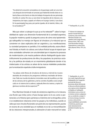 “Se advierte la vocación carnavalesca en el guarango; suele ser una más-
    cara después de terminado el carnaval, que habiendo tenido éxito en su
    barrio, lleva a otro barrio en días de trabajo el esquema de ese personaje
    triunfal, sin careta. Por eso, su cara tiene la impudicia de la máscara y es
    inexpresiva, de trapo y papel; se le llama en la jerga: ‘careta’ y ‘cara dura’.
    En la guarangada hay, pues, por partes iguales, de lo teatral y falso y de
    lo carnavalesco” 43
                   .                                                                               43   Radiografía, cit., p. 202.



	   Más que volver a subrayar lo que ya se ha reiterado44 sobre la impo-                           44 Véanse los trabajos de
                                                                                                   David e Ismael Viñas en
sibilidad de captar una dimensión fundamental de la sociedad argentina,                            Contorno; Juan José Sebreti,
la popular moderna, queda la pregunta acerca de cómo esta ‘epistemolo-                             Martínez Estrada: una
                                                                                                   rebelión inútil, Jorge Álvarez,
gía radiográfica’ se maneja con figuras (el simulacro y la máscara) que se                         Buenos Aires, 1967; Juan
convierten en clave explicativa del ser argentino y sus manifestaciones.                           José Hernández Arregui,
                                                                                                   Imperialismo y cultura, Plus
La sociedad pampeana es paródica. Si la realidad profunda, razona Martí-                           Ultra, Buenos Aires, 1973, 3a.
nez Estrada, es hostil a la cultura, una ‘cultura ficticia’ ocupa el espacio que                   ed.

otras sociedades colmarían con una densidad que ni siquiera los procesos
de modernización y de mezcla pudieron afectar. Radiografía iguala catas-
tróficamente las producciones de elite y las populares, las prácticas socia-
les y las políticas de estado, en un movimiento globalizante donde ni los
intelectuales ni los artistas se salvan de las marcas indelebles producidas
por la mestización española-criolla-inmigratoria:


    “Las plazas están llenas de simulacros de bronce y mármol; los museos
    atestados de simulacros; los programas sinfónicos mechados de fantas-                         45  Radiografía, cit., p. 221.
    mas. Todo ese mundo de abortos inmortales nace de la política y es hijo                       Con razón Sigal afirma que
    de las cámaras, de los gabinetes y de los comités. El público está compli-                    Radiografía es la “negación
                                                                                                  puntual del discurso
    cado en el sistema de la cadena y aplaude; llena los teatros y repite los                     iluminista oficial. Allí donde
    gloriosos nombres de los espectros” 45
                                      .                                                           el discurso oficial establecía
                                                                                                  una ruptura entre dirigentes
                                                                                                  y dirigidos, el radiógrafo
	   Para Martínez Estrada el modo de existencia argentina es la máscara,                          reintroduce unos y otros en
                                                                                                  un drama común, cualquiera
una ficción que imita: como si fuera Europa (pero no lo es), como si per-
                                                                                                  sea su condición y origen. Y,
teneciera a la Historia (pero pertenece al dominio de la etnografía), como                        al mismo tiempo, inocenta
                                                                                                  a unos y otros de las
si se establecieran relaciones entre los grupos y los individuos, cuando se
                                                                                                  responsabilidades personales
sabe que esos vínculos ficcionales son parte de una representación, puesta                        o históricas, puesto que
                                                                                                  están absolutamente
en escena de una sociedad que, en realidad, no es tal. La mercantilización
                                                                                                  predeterminados” op. cit.,
                                                                                                                      ,
de las relaciones interpersonales, la alienación al valor mercantil en todas                      p. 56.




                                                                 Sólo uso con fines educativos   229
 
