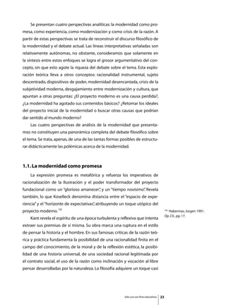Se presentan cuatro perspectivas analíticas: la modernidad como pro-
mesa, como experiencia, como modernización y como crisis de la razón. A
partir de estas perspectivas se trata de reconstruir el discurso filosófico de
la modernidad y el debate actual. Las líneas interpretativas señaladas son
relativamente autónomas, no obstante, consideramos que solamente en
la síntesis entre estos enfoques se logra el grosor argumentativo del con-
cepto, sin que esto agote la riqueza del debate sobre el tema. Esta explo-
ración teórica lleva a otros conceptos: racionalidad instrumental, sujeto
descentrado, dispositivos de poder, modernidad desencantada, crisis de la
subjetividad moderna, desgajamiento entre modernización y cultura, que
apuntan a otras preguntas: ¿El proyecto moderno es una causa perdida?,
¿La modernidad ha agotado sus contenidos básicos? ¿Retomar los ideales
del proyecto inicial de la modernidad o buscar otras causas que podrían
dar sentido al mundo moderno?
	   Las cuatro perspectivas de análisis de la modernidad que presenta-
mos no constituyen una panorámica completa del debate filosófico sobre
el tema. Se trata, apenas, de una de las tantas formas posibles de estructu-
rar didácticamente las polémicas acerca de la modernidad.



1.1. La modernidad como promesa
	   La expresión promesa es metafórica y refuerza los imperativos de
racionalización de la Ilustración y el poder transformador del proyecto
fundacional como un “glorioso amanecer” y un “tiempo novísimo” Revela
                                      ,                      .
también, lo que Koselleck denomina distancia entre el “espacio de expe-
riencia” y el “horizonte de expectativas” atribuyendo un toque utópico del
                                        ,
proyecto moderno. 14                                                                           14Habermas, Jürgen 1991.
                                                                                               Op. Cit., pp. 17.
	   Kant revela el espíritu de una época turbulenta y reflexiva que intenta
extraer sus premisas de sí misma. Su obra marca una ruptura en el estilo
de pensar la historia y el hombre. En sus famosas críticas de la razón teó-
rica y práctica fundamenta la posibilidad de una racionalidad finita en el
campo del conocimiento, de la moral y de la reflexión estética, la posibi-
lidad de una historia universal, de una sociedad racional legitimada por
el contrato social, el uso de la razón como inclinación y vocación al libre
pensar desarrolladas por la naturaleza. La filosofía adquiere un toque casi




                                                          Sólo uso con fines educativos   23
 