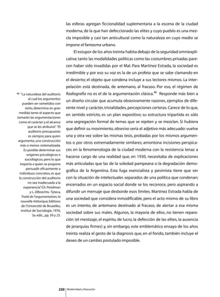 las esferas agregan ficcionalidad suplementaria a la escena de la ciudad
                                         moderna, de la que han defeccionado las elites y cuyo pueblo es una mez-
                                         cla imposible y casi tan anticultural como la naturaleza en cuyo medio se
                                         impone el fantasma urbano.
                                         	        El estupor de los años treinta habita debajo de la seguridad omniexpli-
                                         cativa: tanto las modalidades políticas como las costumbres privadas pare-
                                         cen haber sido invadidas por el Mal. Para Martínez Estrada, la sociedad es
                                         irredimible y por eso su voz es la de un profeta que se sabe clamando en
                                         el desierto; el objeto que condena incluye a sus lectores mismos. La inter-
                                         pelación está destinada, de antemano, al fracaso. Por eso, el régimen de
46   “La naturaleza del auditorio        Radiografía no es el de la argumentación clásica.46 Responde más bien a
           al cual los argumentos
                                         un diseño circular que acumula obsesivamente razones, ejemplos de dife-
      pueden ser sometidos con
        éxito, determina en gran         rente nivel y carácter, trivialidades, percepciones certeras. Carece de lo que,
  medida tanto el aspecto que
                                         en sentido estricto, es un plan expositivo; su estructura tripartida es sólo
tomarán las argumentaciones
  como el carácter y el alcance          una segregación formal de temas que se repiten y se mezclan. Si hubiera
          que se les atribuirá” “El
                                 .
                                         que definir su movimiento, obsesivo sería el adjetivo más adecuado: vuelve
           auditorio presupuesto
           es siempre, para quien        una y otra vez sobre las mismas tesis, probadas por los mismos argumen-
 argumenta, una construcción
                                         tos o por otros extremadamente similares; amontona incisiones perspica-
    más o menos sistematizada.
       Es posible determinar sus         ces en la fenomenología de la ciudad moderna con la resistencia tenaz a
         orígenes psicológicos o
                                         hacerse cargo de una realidad que, en 1930, necesitaba de explicaciones
        sociológicos; pero lo que
    importa a quien se propone           más articuladas que las de la soledad pampeana o la degradación demo-
         persuadir eficazmente a
                                         gráfica de la Argentina. Esta fuga esencialista y pesimista tiene que ver
   individuos concretos, es que
  la construcción del auditorio          con la situación de intelectuales separados de una política que condenan;
           no sea inadecuada a la
                                         encerrados en un espacio social donde se los reconoce, pero aspirando a
       experiencia” Ch. Perelman
                     .
            y L. Olbrechts- Tyteca,      difundir un mensaje que desborde esos límites. Martínez Estrada habla de
     Traité de l’argumentation; la
                                         una sociedad que considera inmodificable, pero el acto mismo de su libro
     nouvelle rhétorique, Editions
     de l’Université de Bruxelles,       es un intento, de antemano destinado al fracaso, de alertar a esa misma
     Institut de Sociologie, 1976,
                                         sociedad sobre sus males. Algunos, la mayoría de ellos, no tienen repara-
              3a. edic., pp. 39 y 25.
                                         ción (el mestizaje, el espíritu de lucro, la defección de las elites, la ausencia
                                         de jerarquías firmes) y, sin embargo, este emblemático ensayo de los años
                                         treinta realiza el gesto de la diagnosis que, en el fondo, también incluye el
                                         deseo de un cambio postulado imposible.




                                   230       Modernidad y Educación
 
