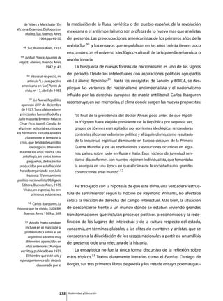 de Yebes y Marichalar” En:
                            .         la mediación de la Rusia soviética o del pueblo español, de la revolución
Victoria Ocampo, Diálogos con
                                      mexicana o el antiimperialismo son profetas de lo nuevo más que analistas
      Mallea, Sur, Buenos Aires,
                1969, pp. 49-50.      del presente. Las preocupaciones americanistas de los primeros años de la
    48
                                      revista Sur 50 y los ensayos que se publican en los años treinta tienen poco
         Sur, Buenos Aires, 1937.
                                      en común con el universo ideológico-cultural de la izquierda reformista o
  49  Aníbal Ponce, Apuntes de
                                      revolucionaria.
 viaje, El Ateneo, Buenos Aires,
                     1942, p. 41.     	        La búsqueda de nuevas formas de nacionalismo es uno de los signos
         50
                                      del período. Desde los intelectuales con aspiraciones políticas agrupados
          Véase al respecto, mi
       artículo “La perspectiva       en La Nueva República51 hasta los ensayistas de Señales y FORJA, se des-
   americana en Sur” Punto de
                       ,
                                      pliegan las variantes del nacionalismo antiimperialista y el nacionalismo
     vista, nº 17, abril de 1983.
                                      influido por las derechas europeas de matriz antiliberal. Carlos Ibarguren
            51 La Nueva República
                                      reconstruye, en sus memorias, el clima donde surgen las nuevas propuestas:
    apareció el 1º de diciembre
    de 1927. Sus colaboradores
   principales fueron Rodolfo y                “Al final de la presidencia del doctor Alvear, poco antes de que Hipóli-
 Julio Irazusta, Ernesto Palacio,
  César Pico, Juan E. Carulla. En              to Yrigoyen fuera elegido presidente de la República por segunda vez,
  el primer editorial escrito por              grupos de jóvenes eran agitados por corrientes ideológicas renovadoras
los hermanos Irazusta aparece                  contrarias al conservadorismo político y al izquierdismo, como resultado
        claramente el tema de la
   crisis, que tendrá desarrollos              de la inquietud espiritual dominante en Europa después de la Primera
           ideológicos diferentes              Guerra Mundial y de las revoluciones y evoluciones ocurridas en algu-
  durante los años treinta. Una                nos países, sobre todo en Rusia e Italia. Esos núcleos de juventud sen-
      antología, en varios tomos
         pequeños, de los textos               tíanse disconformes con nuestro régimen individualista, que fomentaba
  producidos por esta fracción                 la anarquía en una época en que el clima de la sociedad sufría grandes
   ha sido organizada por Julio                conmociones en el mundo” 52
                                                                      .
         Irazusta: El pensamiento
 político nacionalista, Obligado
     Editora, Buenos Aires, 1975.     	        He trabajado con la hipótesis de que este clima, una verdadera “estruc-
      Véase, en especial, los tres
             primeros volúmenes.      tura de sentimiento” según la noción de Raymond Williams, no afectaba
                                      sólo a la fracción de derecha del campo intelectual. Más bien, la situación
            52
           Carlos Ibarguren, La
historia que he vivido, EUDEBA,       de desconcierto frente a un mundo donde se estaban viviendo grandes
     Buenos Aires, 1969, p. 369.      transformaciones que incluían procesos políticos o económicos y la rede-
       53Adolfo Prieto también        finición de los lugares del intelectual y de la cultura respecto del estado,
     incluye en el marco de la        concernía, en términos globales, a las elites de escritores y artistas, que se
    problemática sobre el ser
       argentino a textos muy         consagran a la dilucidación de los rasgos nacionales a partir de un análisis
     diferentes aparecidos en         del presente o de una relectura de la historia.
     años anteriores: “Aunque
  escrito y publicado en 1931,        	        La ensayística no fue la única forma discursiva de la reflexión sobre
      El hombre que está solo y       estos tópicos.53 Textos claramente literarios como el Evaristo Carriego de
 espera pertenece a la década
             clausurada por el        Borges, sus tres primeros libros de poesía y los tres de ensayo, poemas gau-




                                232       Modernidad y Educación
 