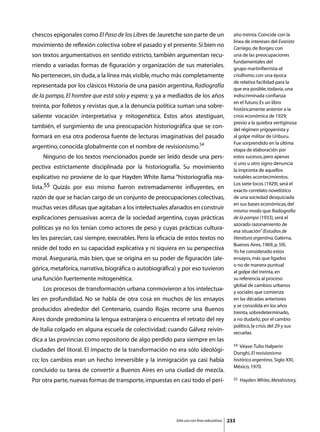 chescos epigonales como El Paso de los Libres de Jauretche son parte de un                   año treinta. Coincide con la
                                                                                             línea de intereses del Evaristo
movimiento de reflexión colectiva sobre el pasado y el presente. Si bien no                  Carriego, de Borges; con
son textos argumentativos en sentido estricto, también argumentan recu-                      una de las preocupaciones
                                                                                             fundamentales del
rriendo a variadas formas de figuración y organización de sus materiales.                    grupo martinfierrista: el
No pertenecen, sin duda, a la línea más visible, mucho más completamente                     criollismo; con una época
                                                                                             de relativa facilidad para la
representada por los clásicos Historia de una pasión argentina, Radiografía                  que era posible, todavía, una
de la pampa, El hombre que está solo y espera; y, ya a mediados de los años                  indiscriminada confianza
                                                                                             en el futuro. Es un libro
treinta, por folletos y revistas que, a la denuncia política suman una sobre-                históricamente anterior a la
saliente vocación interpretativa y mitogenética. Estos años atestiguan,                      crisis económica de 1929;
                                                                                             previo a la quiebra vertiginosa
también, el surgimiento de una preocupación historiográfica que se con-                      del régimen yrigoyenista y
formará en esa otra poderosa fuente de lecturas imaginativas del pasado                      al golpe militar de Uriburu.
                                                                                             Fue sorprendido en la última
argentino, conocida globalmente con el nombre de revisionismo.54                             etapa de elaboración por
	   Ninguno de los textos mencionados puede ser leído desde una pers-                        estos sucesos, pero apenas
                                                                                             si uno u otro signo denuncia
pectiva estrictamente disciplinada por la historiografía. Su movimiento                      la impronta de aquellos
explicativo no proviene de lo que Hayden White llama “historiografía rea-                    notables acontecimientos.
                                                                                             Los siete locos (1929), será el
lista.55 Quizás por eso mismo fueron extremadamente influyentes, en                          exacto correlato novelístico
razón de que se hacían cargo de un conjunto de preocupaciones colectivas,                    de una sociedad desquiciada
                                                                                             en sus bases económicas, del
muchas veces difusas que agitaban a los intelectuales afanados en construir                  mismo modo que Radiografía
explicaciones persuasivas acerca de la sociedad argentina, cuyas prácticas                   de la pampa (1933), será el
                                                                                             azorado razonamiento de
políticas ya no los tenían como actores de peso y cuyas prácticas cultura-                   esa situación” (Estudios de
les les parecían, casi siempre, execrables. Pero la eficacia de estos textos no              literatura argentina, Galerna,
                                                                                             Buenos Aires, 1969, p. 59).
reside del todo en su capacidad explicativa y ni siquiera en su perspectiva                  Yo he considerado estos
moral. Aseguraría, más bien, que se origina en su poder de figuración (ale-                  ensayos, más que ligados
                                                                                             o no de manera puntual
górica, metafórica, narrativa, biográfica o autobiográfica) y por eso tuvieron               al golpe del treinta, en
una función fuertemente mitogenética.                                                        su referencia al proceso
                                                                                             global de cambios urbanos
	   Los procesos de transformación urbana conmovieron a los intelectua-                      y sociales que comienza
les en profundidad. No se habla de otra cosa en muchos de los ensayos                        en las décadas anteriores
                                                                                             y se consolida en los años
producidos alrededor del Centenario, cuando Rojas recorre una Buenos                         treinta, sobredeterminado,
Aires donde predomina la lengua extranjera o encuentra el retrato del rey                    a no dudarlo, por el cambio
                                                                                             político, la crisis del 29 y sus
de Italia colgado en alguna escuela de colectividad; cuando Gálvez reivin-                   secuelas.
dica a las provincias como repositorio de algo perdido para siempre en las
                                                                                             54 Véase: Tulio Halperin
ciudades del litoral. El impacto de la transformación no era sólo ideológi-                  Donghi, El revisionismo
co; los cambios eran un hecho irreversible y la inmigración ya casi había                    histórico argentino, Siglo XXI,
                                                                                             México, 1970.
concluido su tarea de convertir a Buenos Aires en una ciudad de mezcla.
Por otra parte, nuevas formas de transporte, impuestas en casi todo el perí-                 55   Hayden White, Metahistory,




                                                           Sólo uso con fines educativos   233
 