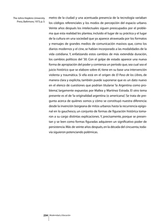 The Johns Hopkins University        metro de la ciudad y una acentuada presencia de la tecnología variaban
   Press, Baltimore, 1973, p. 3.
                                    los códigos referenciales y los modos de percepción del espacio urbano.
                                    Veinte años después los intelectuales siguen preocupados por el proble-
                                    ma que esta realidad les plantea, incluido el lugar de su práctica y el lugar
                                    de la cultura en una sociedad que ya aparece atravesada por los formatos
                                    y mensajes de grandes medios de comunicación masivos que, como los
                                    diarios modernos y el cine, se habían incorporado a las modalidades de la
                                    vida cotidiana. Y, enfatizando estos cambios de más extendida duración,
                                    los cambios políticos del ‘30. Con el golpe de estado aparece una nueva
                                    forma de apropiación del poder y comienza un período que, sea cual sea el
                                    juicio histórico que se elabore sobre él, tiene en su base una intervención
                                    violenta y traumática. Si ella está en el origen de El Paso de los Libres, de
                                    manera clara y explícita, también puede suponerse que es un dato nuevo
                                    en el elenco de cuestiones que podrían titularse ‘la Argentina como pro-
                                    blema’, largamente expuestas por Mallea y Martínez Estrada. El otro tema
                                    presente es el de ‘la originalidad argentina (o americana)’. Se trata de pre-
                                    gunta acerca de quiénes somos y cómo se constituyó nuestra diferencia:
                                    desde la invención borgeana de mitos urbanos hasta la recurrencia epigo-
                                    nal en lo gauchesco, un conjunto de formas de figuración histórica toma-
                                    ron a su cargo distintas explicaciones. Y, precisamente, porque se presen-
                                    tan y se leen como formas figuradas adquieren un significativo poder de
                                    persistencia. Más de veinte años después, en la década del cincuenta, toda-
                                    vía siguieron potenciando polémicas.




                              234   Modernidad y Educación
 