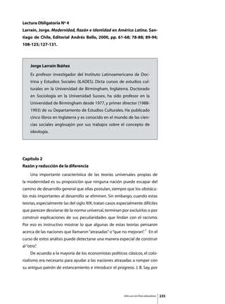 Lectura Obligatoria Nº 4
Larraín, Jorge. Modernidad, Razón e Identidad en América Latina. San-
tiago de Chile, Editorial Andrés Bello, 2000, pp. 61-68; 78-88; 89-94;
108-125; 127-131.



     Jorge Larraín Ibáñez
     Es profesor investigador del Instituto Latinoamericano de Doc-
     trina y Estudios Sociales (ILADES). Dicta cursos de estudios cul-
     turales en la Universidad de Birmingham, Inglaterra. Doctorado
     en Sociología en la Universidad Sussex, ha sido profesor en la
     Universidad de Birmingham desde 1977, y primer director (1988-
     1993) de su Departamento de Estudios Culturales. Ha publicado
     cinco libros en Inglaterra y es conocido en el mundo de las cien-
     cias sociales anglosajón por sus trabajos sobre el concepto de
     ideología.




Capítulo 2
Razón y reducción de la diferencia
	    Una importante característica de las teorías universales propias de
la modernidad es su proposición que ninguna nación puede escapar del
camino de desarrollo general que ellas postulan, siempre que los obstácu-
los más importantes al desarrollo se eliminen. Sin embargo, cuando estas
teorías, especialmente las del siglo XIX, tratan casos especialmente difíciles
que parecen desviarse de la norma universal, terminan por excluirlos o por
construir explicaciones de sus peculiaridades que lindan con el racismo.
Por eso es instructivo mostrar lo que algunas de estas teorías pensaron
acerca de las naciones que llamaron “atrasadas” o “que no mejoran” 1 En el
                                                                 .
curso de estos análisis puede detectarse una manera especial de construir
al “otro”
        .
	    De acuerdo a la mayoría de los economistas políticos clásicos, el colo-
nialismo era necesario para ayudar a las naciones atrasadas a romper con
su antiguo patrón de estancamiento e introducir el progreso. J. B. Say, por




                                                          Sólo uso con fines educativos   235
 