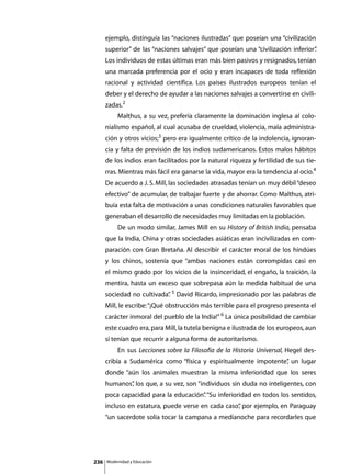 ejemplo, distinguía las “naciones ilustradas” que poseían una “civilización
      superior” de las “naciones salvajes” que poseían una “civilización inferior”
                                                                                 .
      Los individuos de estas últimas eran más bien pasivos y resignados, tenían
      una marcada preferencia por el ocio y eran incapaces de toda reflexión
      racional y actividad científica. Los países ilustrados europeos tenían el
      deber y el derecho de ayudar a las naciones salvajes a convertirse en civili-
      zadas.2
      	        Malthus, a su vez, prefería claramente la dominación inglesa al colo-
      nialismo español, al cual acusaba de crueldad, violencia, mala administra-
      ción y otros vicios;3 pero era igualmente crítico de la indolencia, ignoran-
      cia y falta de previsión de los indios sudamericanos. Estos malos hábitos
      de los indios eran facilitados por la natural riqueza y fertilidad de sus tie-
      rras. Mientras más fácil era ganarse la vida, mayor era la tendencia al ocio.4
      De acuerdo a J. S. Mill, las sociedades atrasadas tenían un muy débil “deseo
      efectivo” de acumular, de trabajar fuerte y de ahorrar. Como Malthus, atri-
      buía esta falta de motivación a unas condiciones naturales favorables que
      generaban el desarrollo de necesidades muy limitadas en la población.
      	        De un modo similar, James Mill en su History of British India, pensaba
      que la India, China y otras sociedades asiáticas eran incivilizadas en com-
      paración con Gran Bretaña. Al describir el carácter moral de los hindúes
      y los chinos, sostenía que “ambas naciones están corrompidas casi en
      el mismo grado por los vicios de la insinceridad, el engaño, la traición, la
      mentira, hasta un exceso que sobrepasa aún la medida habitual de una
      sociedad no cultivada” 5 David Ricardo, impresionado por las palabras de
                           .
      Mill, le escribe: “¡Qué obstrucción más terrible para el progreso presenta el
      carácter inmoral del pueblo de la India!” 6 La única posibilidad de cambiar
      este cuadro era, para Mill, la tutela benigna e ilustrada de los europeos, aun
      si tenían que recurrir a alguna forma de autoritarismo.
      	        En sus Lecciones sobre la Filosofía de la Historia Universal, Hegel des-
      cribía a Sudamérica como “física y espiritualmente impotente” un lugar
                                                                  ,
      donde “aún los animales muestran la misma inferioridad que los seres
      humanos” los que, a su vez, son “individuos sin duda no inteligentes, con
             ,
      poca capacidad para la educación” “Su inferioridad en todos los sentidos,
                                      .
      incluso en estatura, puede verse en cada caso” por ejemplo, en Paraguay
                                                   ,
      “un sacerdote solía tocar la campana a medianoche para recordarles que




236       Modernidad y Educación
 