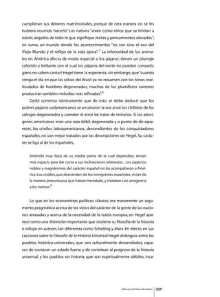 cumplieran sus deberes matrimoniales, porque de otra manera no se les
hubiera ocurrido hacerlo” Los nativos “viven como niños que se limitan a
                        .
existir, alejados de todo lo que signifique metas y pensamientos elevados”;
en suma, un mundo donde los acontecimientos “no son sino el eco del
Viejo Mundo y el reflejo de la vida ajena” 7 La inferioridad de los anima-
                                         .
les en América afecta de modo especial a los pájaros: tienen un plumaje
colorido y brillante con el cual los pájaros del norte no pueden competir,
¡pero no saben cantar! Hegel tiene la esperanza, sin embargo, que “cuando
venga el día en que las selvas del Brasil ya no resuenen con los tonos inar-
ticulados de hombres degenerados, muchos de los plumíferos cantores
producirán también melodías más refinadas” 8
                                         .
	   Gerbi comenta irónicamente que de esto se debe deducir que los
pobres pájaros sudamericanos se arruinaron la voz al oír los chillidos de los
salvajes degenerados y cometer el error de tratar de imitarlos. Si los aborí-
genes americanos eran una raza débil, degenerada y a punto de de-sapa-
recer, los criollos latinoamericanos, descendientes de los conquistadores
españoles, no son mejor tratados por las descripciones de Hegel. Su carác-
ter se liga al de los españoles:


    Viviendo muy lejos de su madre patria de la cual dependían, tenían
    más espacio para dar curso a sus inclinaciones arbitrarias... Los aspectos
    nobles y magnánimos del carácter español no los acompañaron a Amé-
    rica. Los criollos, que descienden de los inmigrantes españoles, vivían de
    la manera presuntuosa que habían heredado, y trataban con arrogancia
    a los nativos.9


	   Lo que en los economistas políticos clásicos era meramente un argu-
mento pragmático acerca de los vicios del carácter de la gente de las nacio-
nes atrasadas y acerca de la necesidad de la tutela europea, en Hegel apa-
rece como una distinción importante que sostiene su filosofía de la historia
e influye en autores tan diferentes como Schelling y Marx. En efecto, en sus
Lecciones sobre la Filosofía de la Historia Universal Hegel distinguía entre los
pueblos histórico-universales, que son culturalmente desarrollados, capa-
ces de construir un estado fuerte y de contribuir al progreso de la historia
universal, y los pueblos sin historia, que son espiritualmente débiles, inca-




                                                              Sólo uso con fines educativos   237
 