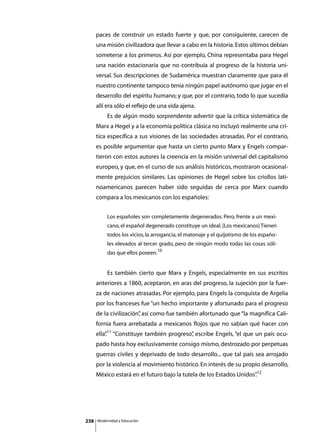 paces de construir un estado fuerte y que, por consiguiente, carecen de
      una misión civilizadora que llevar a cabo en la historia. Estos últimos debían
      someterse a los primeros. Así por ejemplo, China representaba para Hegel
      una nación estacionaria que no contribuía al progreso de la historia uni-
      versal. Sus descripciones de Sudamérica muestran claramente que para él
      nuestro continente tampoco tenía ningún papel autónomo que jugar en el
      desarrollo del espíritu humano; y que, por el contrario, todo lo que sucedía
      allí era sólo el reflejo de una vida ajena.
      	        Es de algún modo sorprendente advertir que la crítica sistemática de
      Marx a Hegel y a la economía política clásica no incluyó realmente una crí-
      tica específica a sus visiones de las sociedades atrasadas. Por el contrario,
      es posible argumentar que hasta un cierto punto Marx y Engels compar-
      tieron con estos autores la creencia en la misión universal del capitalismo
      europeo, y que, en el curso de sus análisis históricos, mostraron ocasional-
      mente prejuicios similares. Las opiniones de Hegel sobre los criollos lati-
      noamericanos parecen haber sido seguidas de cerca por Marx cuando
      compara a los mexicanos con los españoles:


               Los españoles son completamente degenerados. Pero, frente a un mexi-
               cano, el español degenerado constituye un ideal. [Los mexicanos] Tienen
               todos los vicios, la arrogancia, el matonaje y el quijotismo de los españo-
               les elevados al tercer grado, pero de ningún modo todas las cosas sóli-
               das que ellos poseen.10


      	        Es también cierto que Marx y Engels, especialmente en sus escritos
      anteriores a 1860, aceptaron, en aras del progreso, la sujeción por la fuer-
      za de naciones atrasadas. Por ejemplo, para Engels la conquista de Argelia
      por los franceses fue “un hecho importante y afortunado para el progreso
      de la civilización” así como fue también afortunado que “la magnífica Cali-
                        ,
      fornia fuera arrebatada a mexicanos flojos que no sabían qué hacer con
      ella”11 “Constituye también progreso” escribe Engels, “el que un país ocu-
          .                               ,
      pado hasta hoy exclusivamente consigo mismo, destrozado por perpetuas
      guerras civiles y deprivado de todo desarrollo... que tal país sea arrojado
      por la violencia al movimiento histórico. En interés de su propio desarrollo,
      México estará en el futuro bajo la tutela de los Estados Unidos”12
                                                                     .




238       Modernidad y Educación
 