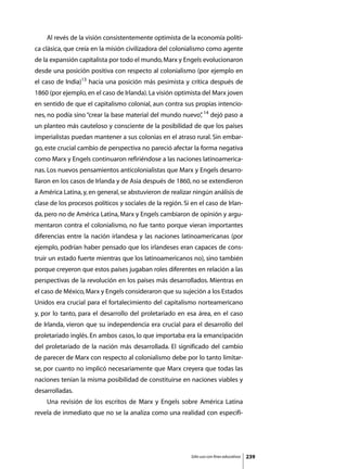 Al revés de la visión consistentemente optimista de la economía políti-
ca clásica, que creía en la misión civilizadora del colonialismo como agente
de la expansión capitalista por todo el mundo, Marx y Engels evolucionaron
desde una posición positiva con respecto al colonialismo (por ejemplo en
el caso de India)13 hacia una posición más pesimista y crítica después de
1860 (por ejemplo, en el caso de Irlanda). La visión optimista del Marx joven
en sentido de que el capitalismo colonial, aun contra sus propias intencio-
nes, no podía sino “crear la base material del mundo nuevo” 14 dejó paso a
                                                          ,
un planteo más cauteloso y consciente de la posibilidad de que los países
imperialistas puedan mantener a sus colonias en el atraso rural. Sin embar-
go, este crucial cambio de perspectiva no pareció afectar la forma negativa
como Marx y Engels continuaron refiriéndose a las naciones latinoamerica-
nas. Los nuevos pensamientos anticolonialistas que Marx y Engels desarro-
llaron en los casos de Irlanda y de Asia después de 1860, no se extendieron
a América Latina, y, en general, se abstuvieron de realizar ningún análisis de
clase de los procesos políticos y sociales de la región. Si en el caso de Irlan-
da, pero no de América Latina, Marx y Engels cambiaron de opinión y argu-
mentaron contra el colonialismo, no fue tanto porque vieran importantes
diferencias entre la nación irlandesa y las naciones latinoamericanas (por
ejemplo, podrían haber pensado que los irlandeses eran capaces de cons-
truir un estado fuerte mientras que los latinoamericanos no), sino también
porque creyeron que estos países jugaban roles diferentes en relación a las
perspectivas de la revolución en los países más desarrollados. Mientras en
el caso de México, Marx y Engels consideraron que su sujeción a los Estados
Unidos era crucial para el fortalecimiento del capitalismo norteamericano
y, por lo tanto, para el desarrollo del proletariado en esa área, en el caso
de Irlanda, vieron que su independencia era crucial para el desarrollo del
proletariado inglés. En ambos casos, lo que importaba era la emancipación
del proletariado de la nación más desarrollada. El significado del cambio
de parecer de Marx con respecto al colonialismo debe por lo tanto limitar-
se, por cuanto no implicó necesariamente que Marx creyera que todas las
naciones tenían la misma posibilidad de constituirse en naciones viables y
desarrolladas.
	   Una revisión de los escritos de Marx y Engels sobre América Latina
revela de inmediato que no se la analiza como una realidad con especifi-




                                                            Sólo uso con fines educativos   239
 
