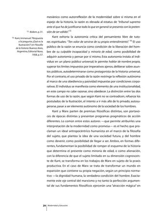 mesiánico como autorreflexión de la modernidad sobre sí misma en el
                                         espejo de la historia, la razón es elevada al estatus de “tribunal supremo
                                         ante el que ha de justificarse todo lo que en general se presenta con la preten-
                  15   Ibidem, p. 31.    sión de ser válido” 15
                                                           .
16   Kant, Immanuel. “Respuesta
                                         	       Kant exhorta la autonomía crítica del pensamiento libre de tuto-
                                                                                                                16
        a la pregunta ¿Qué es la         res espirituales: “Ten valor de servirse de su propio entendimiento”
                                                                                                            .        El uso
         Ilustración?” en Filosofía
                       ,
      de la historia. Buenos Aires,
                                         público de la razón se enuncia como condición de la liberación del hom-
       Argentina, Editorial Nova,        bre de su culpable incapacidad y minoría de edad, como posibilidad de
                         1958, p. 57.
                                         adquirir autonomía y pensar por sí mismo. Esta autonomía instala al indi-
                                         viduo en un plano público universal; le permite hablar de nombre propio,
                                         superar los límites impuestos por imperativos ajenos, deliberar sobre asun-
                                         tos públicos, autodeterminarse como protagonista de la historia universal.
                                         Por el contrario, el uso privado de la razón restringe la reflexión autónoma
                                         al marco de una obediencia y pasividad impuestas por condiciones corpo-
                                         rativas. El individuo se manifiesta como elemento de una institucionalidad,
                                         en este campo no cabe razonar, sino obedecer. La distinción entre las dos
                                         formas de uso de la razón, que según Kant no se contradicen, refuerza los
                                         postulados de la Ilustración, el intento a ir más allá de lo privado, autosu-
                                         perarse, pasar a ser elemento autónomo de la sociedad de los hombres.
                                         	       Kant y Marx parten de premisas filosóficas distintas, son portavo-
                                         ces de épocas distintas y presentan programas pragmáticos de acción
                                         diferentes. Lo común entre estos autores —que permite atribuirles una
                                         interpretación de la modernidad como promesa— es el hecho que pro-
                                         claman un ideal antropocéntrico humanista en el marco de la filosofía
                                         del sujeto, que plantea la idea de una sociedad futura, y del hombre
                                         como devenir, como posibilidad de llegar a ser. Ambos, en formas dife-
                                         rentes, fundamentan la posibilidad de romper el esquema de la historia
                                         que determina el presente como minoría de edad, o como alienación,
                                         con la diferencia de que el sujeto limitado en su dimensión cognoscen-
                                         te de Kant, se transforma en los trabajos de Marx en sujeto de la praxis
                                         productiva. En el caso de Marx se trata de transformar un mundo en
                                         expansión que contiene su propia negación, según un principio norma-
                                         tivo —la dignidad humana, la verdadera condición del hombre. Exacta-
                                         mente este eje central del marxismo y no tanto la perfección argumen-
                                         tal de sus fundamentos filosóficos ejercerán una “atracción mágica” en




                                    24       Modernidad y Educación
 
