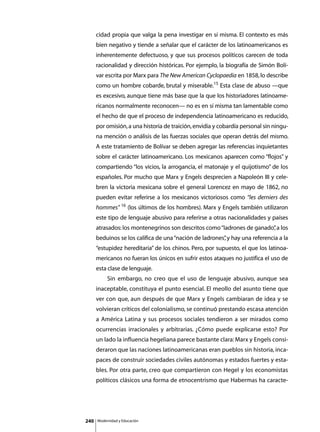 cidad propia que valga la pena investigar en sí misma. El contexto es más
      bien negativo y tiende a señalar que el carácter de los latinoamericanos es
      inherentemente defectuoso, y que sus procesos políticos carecen de toda
      racionalidad y dirección históricas. Por ejemplo, la biografía de Simón Bolí-
      var escrita por Marx para The New American Cyclopaedia en 1858, lo describe
      como un hombre cobarde, brutal y miserable.15 Esta clase de abuso —que
      es excesivo, aunque tiene más base que la que los historiadores latinoame-
      ricanos normalmente reconocen— no es en sí misma tan lamentable como
      el hecho de que el proceso de independencia latinoamericano es reducido,
      por omisión, a una historia de traición, envidia y cobardía personal sin ningu-
      na mención o análisis de las fuerzas sociales que operan detrás del mismo.
      A este tratamiento de Bolívar se deben agregar las referencias inquietantes
      sobre el carácter latinoamericano. Los mexicanos aparecen como “flojos” y
      compartiendo “los vicios, la arrogancia, el matonaje y el quijotismo” de los
      españoles. Por mucho que Marx y Engels desprecien a Napoleón III y cele-
      bren la victoria mexicana sobre el general Lorencez en mayo de 1862, no
      pueden evitar referirse a los mexicanos victoriosos como “les derniers des
      hommes” 16 (los últimos de los hombres). Marx y Engels también utilizaron
      este tipo de lenguaje abusivo para referirse a otras nacionalidades y países
      atrasados: los montenegrinos son descritos como “ladrones de ganado” a los
                                                                         ,
      beduinos se los califica de una “nación de ladrones” y hay una referencia a la
                                                         ,
      “estupidez hereditaria” de los chinos. Pero, por supuesto, el que los latinoa-
      mericanos no fueran los únicos en sufrir estos ataques no justifica el uso de
      esta clase de lenguaje.
      	        Sin embargo, no creo que el uso de lenguaje abusivo, aunque sea
      inaceptable, constituya el punto esencial. El meollo del asunto tiene que
      ver con que, aun después de que Marx y Engels cambiaran de idea y se
      volvieran críticos del colonialismo, se continuó prestando escasa atención
      a América Latina y sus procesos sociales tendieron a ser mirados como
      ocurrencias irracionales y arbitrarias. ¿Cómo puede explicarse esto? Por
      un lado la influencia hegeliana parece bastante clara: Marx y Engels consi-
      deraron que las naciones latinoamericanas eran pueblos sin historia, inca-
      paces de construir sociedades civiles autónomas y estados fuertes y esta-
      bles. Por otra parte, creo que compartieron con Hegel y los economistas
      políticos clásicos una forma de etnocentrismo que Habermas ha caracte-




240       Modernidad y Educación
 