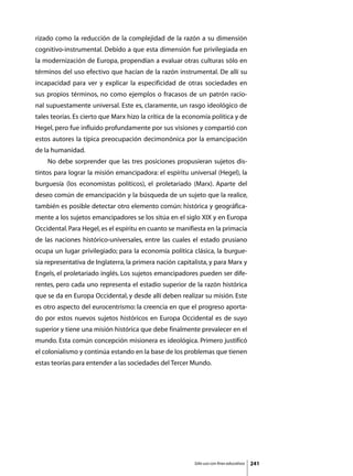 rizado como la reducción de la complejidad de la razón a su dimensión
cognitivo-instrumental. Debido a que esta dimensión fue privilegiada en
la modernización de Europa, propendían a evaluar otras culturas sólo en
términos del uso efectivo que hacían de la razón instrumental. De allí su
incapacidad para ver y explicar la especificidad de otras sociedades en
sus propios términos, no como ejemplos o fracasos de un patrón racio-
nal supuestamente universal. Este es, claramente, un rasgo ideológico de
tales teorías. Es cierto que Marx hizo la crítica de la economía política y de
Hegel, pero fue influido profundamente por sus visiones y compartió con
estos autores la típica preocupación decimonónica por la emancipación
de la humanidad.
	   No debe sorprender que las tres posiciones propusieran sujetos dis-
tintos para lograr la misión emancipadora: el espíritu universal (Hegel), la
burguesía (los economistas políticos), el proletariado (Marx). Aparte del
deseo común de emancipación y la búsqueda de un sujeto que la realice,
también es posible detectar otro elemento común: histórica y geográfica-
mente a los sujetos emancipadores se los sitúa en el siglo XIX y en Europa
Occidental. Para Hegel, es el espíritu en cuanto se manifiesta en la primacía
de las naciones histórico-universales, entre las cuales el estado prusiano
ocupa un lugar privilegiado; para la economía política clásica, la burgue-
sía representativa de Inglaterra, la primera nación capitalista, y para Marx y
Engels, el proletariado inglés. Los sujetos emancipadores pueden ser dife-
rentes, pero cada uno representa el estadio superior de la razón histórica
que se da en Europa Occidental, y desde allí deben realizar su misión. Este
es otro aspecto del eurocentrismo: la creencia en que el progreso aporta-
do por estos nuevos sujetos históricos en Europa Occidental es de suyo
superior y tiene una misión histórica que debe finalmente prevalecer en el
mundo. Esta común concepción misionera es ideológica. Primero justificó
el colonialismo y continúa estando en la base de los problemas que tienen
estas teorías para entender a las sociedades del Tercer Mundo.




                                                          Sólo uso con fines educativos   241
 