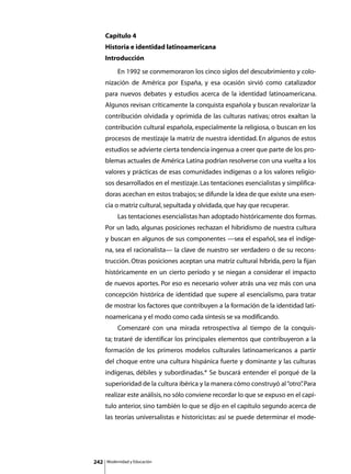 Capítulo 4
      Historia e identidad latinoamericana
      Introducción
      	        En 1992 se conmemoraron los cinco siglos del descubrimiento y colo-
      nización de América por España, y esa ocasión sirvió como catalizador
      para nuevos debates y estudios acerca de la identidad latinoamericana.
      Algunos revisan críticamente la conquista española y buscan revalorizar la
      contribución olvidada y oprimida de las culturas nativas; otros exaltan la
      contribución cultural española, especialmente la religiosa, o buscan en los
      procesos de mestizaje la matriz de nuestra identidad. En algunos de estos
      estudios se advierte cierta tendencia ingenua a creer que parte de los pro-
      blemas actuales de América Latina podrían resolverse con una vuelta a los
      valores y prácticas de esas comunidades indígenas o a los valores religio-
      sos desarrollados en el mestizaje. Las tentaciones esencialistas y simplifica-
      doras acechan en estos trabajos; se difunde la idea de que existe una esen-
      cia o matriz cultural, sepultada y olvidada, que hay que recuperar.
      	        Las tentaciones esencialistas han adoptado históricamente dos formas.
      Por un lado, algunas posiciones rechazan el hibridismo de nuestra cultura
      y buscan en algunos de sus componentes —sea el español, sea el indíge-
      na, sea el racionalista— la clave de nuestro ser verdadero o de su recons-
      trucción. Otras posiciones aceptan una matriz cultural híbrida, pero la fijan
      históricamente en un cierto período y se niegan a considerar el impacto
      de nuevos aportes. Por eso es necesario volver atrás una vez más con una
      concepción histórica de identidad que supere al esencialismo, para tratar
      de mostrar los factores que contribuyen a la formación de la identidad lati-
      noamericana y el modo como cada síntesis se va modificando.
      	        Comenzaré con una mirada retrospectiva al tiempo de la conquis-
      ta; trataré de identificar los principales elementos que contribuyeron a la
      formación de los primeros modelos culturales latinoamericanos a partir
      del choque entre una cultura hispánica fuerte y dominante y las culturas
      indígenas, débiles y subordinadas.* Se buscará entender el porqué de la
      superioridad de la cultura ibérica y la manera cómo construyó al “otro” Para
                                                                            .
      realizar este análisis, no sólo conviene recordar lo que se expuso en el capí-
      tulo anterior, sino también lo que se dijo en el capítulo segundo acerca de
      las teorías universalistas e historicistas: así se puede determinar el mode-




242       Modernidad y Educación
 