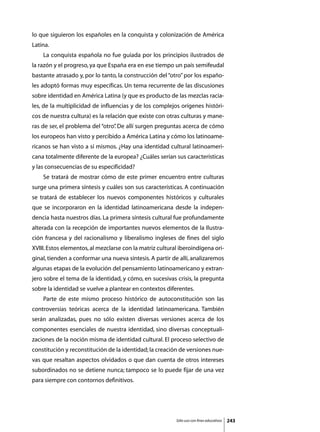 lo que siguieron los españoles en la conquista y colonización de América
Latina.
	   La conquista española no fue guiada por los principios ilustrados de
la razón y el progreso, ya que España era en ese tiempo un país semifeudal
bastante atrasado y, por lo tanto, la construcción del “otro” por los españo-
les adoptó formas muy específicas. Un tema recurrente de las discusiones
sobre identidad en América Latina (y que es producto de las mezclas racia-
les, de la multiplicidad de influencias y de los complejos orígenes históri-
cos de nuestra cultura) es la relación que existe con otras culturas y mane-
ras de ser, el problema del “otro” De allí surgen preguntas acerca de cómo
                                 .
los europeos han visto y percibido a América Latina y cómo los latinoame-
ricanos se han visto a sí mismos. ¿Hay una identidad cultural latinoameri-
cana totalmente diferente de la europea? ¿Cuáles serían sus características
y las consecuencias de su especificidad?
	   Se tratará de mostrar cómo de este primer encuentro entre culturas
surge una primera síntesis y cuáles son sus características. A continuación
se tratará de establecer los nuevos componentes históricos y culturales
que se incorporaron en la identidad latinoamericana desde la indepen-
dencia hasta nuestros días. La primera síntesis cultural fue profundamente
alterada con la recepción de importantes nuevos elementos de la Ilustra-
ción francesa y del racionalismo y liberalismo ingleses de fines del siglo
XVIII. Estos elementos, al mezclarse con la matriz cultural iberoindígena ori-
ginal, tienden a conformar una nueva síntesis. A partir de allí, analizaremos
algunas etapas de la evolución del pensamiento latinoamericano y extran-
jero sobre el tema de la identidad, y cómo, en sucesivas crisis, la pregunta
sobre la identidad se vuelve a plantear en contextos diferentes.
	   Parte de este mismo proceso histórico de autoconstitución son las
controversias teóricas acerca de la identidad latinoamericana. También
serán analizadas, pues no sólo existen diversas versiones acerca de los
componentes esenciales de nuestra identidad, sino diversas conceptuali-
zaciones de la noción misma de identidad cultural. El proceso selectivo de
constitución y reconstitución de la identidad; la creación de versiones nue-
vas que resaltan aspectos olvidados o que dan cuenta de otros intereses
subordinados no se detiene nunca; tampoco se lo puede fijar de una vez
para siempre con contornos definitivos.




                                                          Sólo uso con fines educativos   243
 