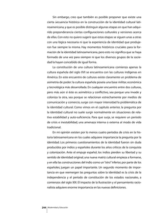 Sin embargo, creo que también es posible proponer que existe una
      cierta secuencia histórica en la construcción de la identidad cultural lati-
      noamericana, y que es posible distinguir algunas etapas en que han adqui-
      rido preponderancia ciertas configuraciones culturales y versiones acerca
      de ellas. Con esto no quiero sugerir que estas etapas se siguen unas a otras
      con una lógica necesaria ni que la experiencia de identidad que produje-
      ron fue siempre la misma. Hay momentos históricos cruciales para la for-
      mación de la identidad latinoamericana, pero esto no significa que se haya
      formado de una vez para siempre ni que los diversos grupos de la socie-
      dad la hayan concebido de igual forma.
      	        La constitución de una cultura latinoamericana comienza apenas la
      cultura española del siglo XVI se encuentra con las culturas indígenas en
      América. En este encuentro de culturas existe claramente un problema de
      asimetría de poder: la cultura española poseía una base militar, económica
      y tecnológica más desarrollada. En cualquier encuentro entre dos culturas,
      pero más aún si éste es asimétrico y conflictivo, sea porque una invade y
      coloniza la otra, sea porque se relacionan estrechamente por medios de
      comunicación y comercio, surge con mayor intensidad la problemática de
      la identidad cultural. Como vimos en el capítulo anterior, la pregunta por
      la identidad cultural no suele surgir normalmente en situaciones de rela-
      tiva estabilidad y auto-suficiencia. Para que surja, se requiere un período
      de crisis e inestabilidad, una amenaza interna o externa al modo de vida
      tradicional.
      	        En mi opinión existen por lo menos cuatro períodos de crisis en la his-
      toria latinoamericana en los cuales adquiere importancia la pregunta por la
      identidad. Los primeros cuestionamientos de la identidad fueron sin duda
      producidos por indios y españoles durante los años críticos de la conquista
      y colonización. Ante el empuje español, los indios pierden su libertad y su
      sentido de identidad original; una nueva matriz cultural empieza a formarse,
      y en ella las construcciones del indio como un “otro” inferior, por parte de los
      españoles; juegan un papel importante. Un segundo momento de impor-
      tancia en que reemergen las preguntas sobre la identidad es la crisis de la
      independencia y el período de constitución de los estados nacionales, a
      comienzos del siglo XIX. El impacto de la Ilustración y el pensamiento racio-
      nalista adquiere enorme importancia en las nuevas definiciones.




244       Modernidad y Educación
 