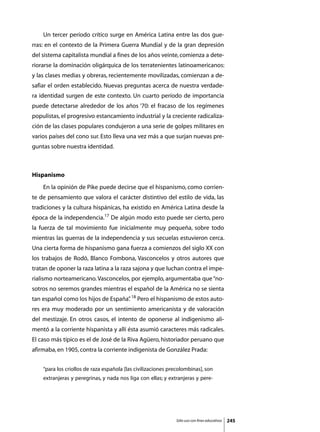 Un tercer período crítico surge en América Latina entre las dos gue-
rras: en el contexto de la Primera Guerra Mundial y de la gran depresión
del sistema capitalista mundial a fines de los años veinte, comienza a dete-
riorarse la dominación oligárquica de los terratenientes latinoamericanos:
y las clases medias y obreras, recientemente movilizadas, comienzan a de-
safiar el orden establecido. Nuevas preguntas acerca de nuestra verdade-
ra identidad surgen de este contexto. Un cuarto período de importancia
puede detectarse alrededor de los años ‘70: el fracaso de los regímenes
populistas, el progresivo estancamiento industrial y la creciente radicaliza-
ción de las clases populares condujeron a una serie de golpes militares en
varios países del cono sur. Esto lleva una vez más a que surjan nuevas pre-
guntas sobre nuestra identidad.



Hispanismo
	   En la opinión de Pike puede decirse que el hispanismo, como corrien-
te de pensamiento que valora el carácter distintivo del estilo de vida, las
tradiciones y la cultura hispánicas, ha existido en América Latina desde la
época de la independencia.17 De algún modo esto puede ser cierto, pero
la fuerza de tal movimiento fue inicialmente muy pequeña, sobre todo
mientras las guerras de la independencia y sus secuelas estuvieron cerca.
Una cierta forma de hispanismo gana fuerza a comienzos del siglo XX con
los trabajos de Rodó, Blanco Fombona, Vasconcelos y otros autores que
tratan de oponer la raza latina a la raza sajona y que luchan contra el impe-
rialismo norteamericano. Vasconcelos, por ejemplo, argumentaba que “no-
sotros no seremos grandes mientras el español de la América no se sienta
tan español como los hijos de España” 18 Pero el hispanismo de estos auto-
                                    .
res era muy moderado por un sentimiento americanista y de valoración
del mestizaje. En otros casos, el intento de oponerse al indigenismo ali-
mentó a la corriente hispanista y allí ésta asumió caracteres más radicales.
El caso más típico es el de José de la Riva Agüero, historiador peruano que
afirmaba, en 1905, contra la corriente indigenista de González Prada:


    “para los criollos de raza española [las civilizaciones precolombinas], son
    extranjeras y peregrinas, y nada nos liga con ellas; y extranjeras y pere-




                                                              Sólo uso con fines educativos   245
 