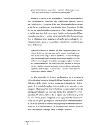 grinas son también para los mestizos y los indios cultos, porque la edu-
               cación que han recibido los ha europeizado por completo” 19
                                                                      .


      	        A fines de la década de los ‘40 aparece en Chile una respuesta hispa-
      nista más elaborada y sistemática a los problemas de identidad tratados
      por los indigenistas y ensayistas de los años ‘30. Adopta fundamentalmen-
      te dos formas, una histórica y otra filosófica. Jaime Eyzaguirre y Osvaldo
      Lira son sus más distinguidos representantes. Para Eyzaguirre, Iberoaméri-
      ca no habría existido sin la presencia de España, y en la raíz cultural hispá-
      nica debe encontrarse el sentido primero de la identidad iberoamericana.
      Todo lo valioso que tenían las culturas nativas fue conservado por los mis-
      mos españoles los que, a su vez, aportaron culturalmente mucho más que
      lo que destruyeron:


               “lo español no es sólo un elemento más en el conglomerado étnico. Es
               el factor decisivo, el único que supo atarlos a todos, el que logró armo-
               nizar las trescientas lenguas dispares de México... El español saltó por
               sobre las dificultades que le imponían las distancias geográficas, los par-
               ticularismos de tribu y las diversidades raciales, para producir el milagro
               de la cohesión Americana. Por eso lo que se haga por echar en olvido el
               nombre español en estas tierras y querer oponer a él una revalorización
               hiperbólica de lo indígena irá en derechura a atentar contra el nervio
               vital que ata a nuestros pueblos” 20
                                               .


      	        No debe sorprender, por lo tanto, que Eyzaguirre vea la lucha por la
      independencia, si bien como algo explicable y en la cual se muestra también
      el idealismo de los criollos, como un proceso de desgarramiento y desinte-
      gración de la unidad alcanzada anteriormente. Pero más grave aún es para
      Eyzaguirre el hecho que “a la desarticulación del cuerpo siguió el rechazo de
      la antigua alma colectiva y la búsqueda afanosa de la razón de vivir en fuen-
      tes exóticas” 21 Latinoamérica le dio la espalda a su verdadero ser y corrió
                  .
      tras otras culturas, a veces antagónicas con la suya, para imitar modelos polí-
      ticos y sociales ajenos que no podían tener éxito en un contexto tan diferen-
      te. De allí por ejemplo los intentos fallidos por copiar el federalismo norte-
      americano, el jacobinismo francés y el parlamentarismo británico, en vez de
      mirar como ejemplo a los viejos fueros y consejos castellanos.




246       Modernidad y Educación
 