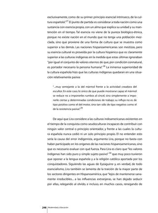 exclusivamente, como de su primer principio esencial intrínseco, de la cul-
      tura española” 27 El punto de partida es considerar a toda nación como una
                   .
      sustancia con esencia propia, con un alma que explica su unidad y su man-
      tención en el tiempo. Tal esencia no viene de la pureza biológico-étnica,
      porque no existe nación en el mundo que no tenga una población mez-
      clada, sino que proviene de una forma de cultura que se muestra como
      superior a las demás. Las naciones hispanoamericanas son mestizas, pero
      su esencia cultural es proveída por la cultura hispánica que es claramente
      superior a las culturas indígenas en la medida que estas últimas ignoraban
      “por igual el conjunto de valores eternos de que, por condición connatural,
      es portador necesario la persona humana” 28 La inmensa superioridad de
                                             .
      la cultura española hizo que las culturas indígenas quedaran en una situa-
      ción relativamente pasiva:


               “...muy semejante a la del mármol frente a la actividad creadora del
               escultor. En este caso, lo único de que puede mostrarse capaz el mármol
               se reduce no a imponerles rumbos al cincel, sino simplemente a impo-
               nerle ciertas y determinadas condiciones de trabajo; su influjo no es de
               tipo positivo como el del motor, sino tan sólo de tipo negativo como el
               de la resistencia pasiva” 29
                                       .


      	        De aquí que Lira considere a las culturas indoamericanas existentes en
      el tiempo de la conquista como seudoculturas incapaces de contribuir con
      ningún valor central o principio orientador, y frente a las cuales la cultu-
      ra española nunca cedió ni un solo principio propio. El no entender esto
      sería la causa del error indigenista, argumenta Lira, porque no basta con
      haber participado en los orígenes de las naciones hispanoamericanas, sino
      que es necesario evaluar con qué fuerza. Para Lira es claro que “los valores
      indígenas han sido puro y simple sujeto pasivo” 30 que muy poco tuvieron
      que oponer a la lengua española y a la religión católica aportada por los
      conquistadores. Siguiendo las aguas de Eyzaguirre y, en verdad, de todo
      esencialismo, Lira también se lamenta de la traición de la mayor parte de
      los sectores dirigentes en Hispanoamérica, que “lejos de mantenerse sana-
      mente irreducibles... a las influencias extranjeras, se han dejado seducir
      por ellas, relegando al olvido, e incluso, en muchos casos, renegando de




248       Modernidad y Educación
 