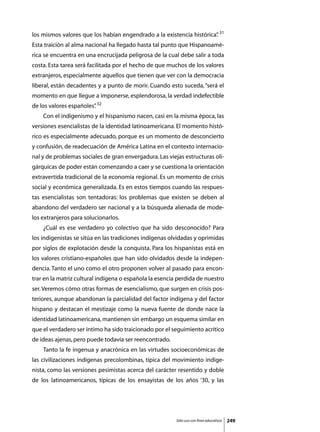 los mismos valores que los habían engendrado a la existencia histórica” 31
                                                                      .
Esta traición al alma nacional ha llegado hasta tal punto que Hispanoamé-
rica se encuentra en una encrucijada peligrosa de la cual debe salir a toda
costa. Esta tarea será facilitada por el hecho de que muchos de los valores
extranjeros, especialmente aquellos que tienen que ver con la democracia
liberal, están decadentes y a punto de morir. Cuando esto suceda, “será el
momento en que llegue a imponerse, esplendorosa, la verdad indefectible
de los valores españoles” 32
                        .
	   Con el indigenismo y el hispanismo nacen, casi en la misma época, las
versiones esencialistas de la identidad latinoamericana. El momento histó-
rico es especialmente adecuado, porque es un momento de desconcierto
y confusión, de readecuación de América Latina en el contexto internacio-
nal y de problemas sociales de gran envergadura. Las viejas estructuras oli-
gárquicas de poder están comenzando a caer y se cuestiona la orientación
extravertida tradicional de la economía regional. Es un momento de crisis
social y económica generalizada. Es en estos tiempos cuando las respues-
tas esencialistas son tentadoras: los problemas que existen se deben al
abandono del verdadero ser nacional y a la búsqueda alienada de mode-
los extranjeros para solucionarlos.
	   ¿Cuál es ese verdadero yo colectivo que ha sido desconocido? Para
los indigenistas se sitúa en las tradiciones indígenas olvidadas y oprimidas
por siglos de explotación desde la conquista. Para los hispanistas está en
los valores cristiano-españoles que han sido olvidados desde la indepen-
dencia. Tanto el uno como el otro proponen volver al pasado para encon-
trar en la matriz cultural indígena o española la esencia perdida de nuestro
ser. Veremos cómo otras formas de esencialismo, que surgen en crisis pos-
teriores, aunque abandonan la parcialidad del factor indígena y del factor
hispano y destacan el mestizaje como la nueva fuente de donde nace la
identidad latinoamericana, mantienen sin embargo un esquema similar en
que el verdadero ser íntimo ha sido traicionado por el seguimiento acrítico
de ideas ajenas, pero puede todavía ser reencontrado.
	   Tanto la fe ingenua y anacrónica en las virtudes socioeconómicas de
las civilizaciones indígenas precolombinas, típica del movimiento indige-
nista, como las versiones pesimistas acerca del carácter resentido y doble
de los latinoamericanos, típicas de los ensayistas de los años ‘30, y las




                                                         Sólo uso con fines educativos   249
 
