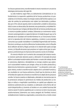 las futuras generaciones, transformando la teoría marxista en una de las
ideologías dominantes del siglo XX.
	   La vida moderna, según Marx, es radicalmente contradictoria en sus
fundamentos. La expansión capitalista de las fuerzas productivas, sin pre-
cedentes en la historia, reduce la energía creativa del hombre apenas a un
valor de cambio, los sentimientos más nobles son dominados y profana-
dos por el frío cálculo egoísta, todo lo estamental y estable se desvanece,
todo lo santo se desacraliza. No obstante, esta aceleración y movilidad his-
tórica impuestas por la lógica del desarrollo de las fuerzas productivas por
sí misma no pueden producir cambios. Solamente un movimiento revolu-
cionario autoorganizado es capaz de destruir el estado burgués que se ha
alienado de la sociedad civil transformándose en un instrumento funcio-
nal en la reproducción del sistema capitalista, y conducir a una sociedad
comunista que puede reestablecer la totalidad fragmentada del hombre.
Esta tesis constituye una de las diferencias fundamentales entre la filosofía
de la reflexión de Kant y Hegel, centrada en la relación del sujeto consigo
mismo y la filosofía de praxis que proclama un sujeto activo, que se auto-
genera y autoconstruye en el proceso de la práctica social, en el trabajo.
	   En estricta relación con lo anterior dos conceptos de la teoría marxis-
ta merecen particular atención: praxis y alienación. El concepto de praxis
define la actividad transformadora del hombre a través del trabajo donde
se exterioriza, objetiviza y desobjetiviza su energía creadora que poten-
cia la racionalidad moderna con arreglo a fines en la esfera productiva y
determina los fenómenos supraestructurales.17 La alineación, como cate-                        17 Los fenómenos
                                                                                               supraestructurales que se
goría teórica, revela la transformación objetiva de la actividad humana y
                                                                                               fundamentan sobre la base
sus resultados en una fuerza autónoma y hostil que las domina; es decir,                       productiva, contienen la
                                                                                               conciencia filosófica, religiosa,
el hombre de sujeto de la historia se transforma en objeto de los procesos
                                                                                               política y estética.
sociales. Su fuerza creativa es objetivada y alienada en mercancías que no
le pertenecen, tampoco le pertenecen los medios de producción; su tra-
bajo se reduce a magnitudes cuantitativas, en capital, que adquiere una
existencia autónoma de sus creadores. La alienación como forma del ser
social despersonifica y convierte al hombre en una unidad funcional del
sistema social. El sistema capitalista por su esencia no tiene recursos para
autohumanizarse. Solamente una nueva categoría de “hombres nuevos”
                                                                 ,
verdaderamente modernos, organizados y concientes de su misión, estará




                                                          Sólo uso con fines educativos   25
 