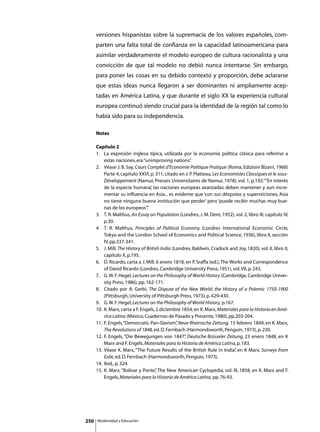 versiones hispanistas sobre la supremacía de los valores españoles, com-
      parten una falta total de confianza en la capacidad latinoamericana para
      asimilar verdaderamente el modelo europeo de cultura racionalista y una
      convicción de que tal modelo no debió nunca intentarse. Sin embargo,
      para poner las cosas en su debido contexto y proporción, debe aclararse
      que estas ideas nunca llegaron a ser dominantes ni ampliamente acep-
      tadas en América Latina, y que durante el siglo XX la experiencia cultural
      europea continuó siendo crucial para la identidad de la región tal como lo
      había sido para su independencia.

      Notas

      Capítulo 2
      1. 	 La expresión inglesa típica, utilizada por la economía política clásica para referirse a
           estas naciones, era “unimproving nations”     .
      2. 	 Véase J. B. Say, Cours Complet d’Economie Politique Pratique (Roma, Edizioni Bizarri, 1968)
           Parte 4, capítulo XXVI, p. 311, citado en J. P. Platteau, Les Economistes Classiques et le sous-
           Développement (Namur, Presses Universitaires de Namur, 1978), vol. 1, p.192: “‘En interés
           de la especie humana’, las naciones europeas avanzadas deben mantener y aun incre-
           mentar su influencia en Asia... es evidente que ‘con sus déspotas y supersticiones, Asia
           no tiene ninguna buena institución que perder’ pero ‘puede recibir muchas muy bue-
           nas de los europeos’”   .
      3. 	 T. R. Malthus, An Essay on Population (Londres, J. M. Dent, 1952), vol. 2, libro III, capítulo IV,
           p.30.
      4. 	 T. R. Malthus, Principles of Political Economy (Londres International Economic Circle,
           Tokyo and the London School of Economics and Political Science, 1936), libro II, sección
           IV, pp.337-341.
      5. 	 J. Mill, The History of British India (Londres, Baldwin, Cradock and Joy, 1820), vol. II, libro II,
           capítulo X, p.195.
      6. 	 D. Ricardo, carta a J. Mill. 6 enero 1818, en P. Sraffa (ed.), The Works and Correspondence
           of David Ricardo (Londres, Cambridge University Press, 1951), vol. VII, p. 243.
      7. 	 G. W. F. Hegel, Lectures on the Philosophy of World History (Cambridge, Cambridge Univer-
           sity Press, 1986), pp. 162-171.
      8. 	 Citado por A. Gerbi, The Dispute of the New World: the History of a Polemic 1750-1900
           (Pittsburgh, University of Pittsburgh Press, 1973), p. 429-430.
      9. 	 G. W. F. Hegel, Lectures on the Philosophy of World History, p.167.
      10. 	K. Marx, carta a F. Engels, 2 diciembre 1854, en K. Marx, Materiales para la Historia en Amé-
           rica Latina (México, Cuadernos de Pasado y Presente, 1980), pp.203-204.
      11. 	F. Engels, “Democratic Pan-Slavism” Neue Rheinische Zeitung, 15 febrero 1849, en K. Marx,
                                                   ,
           The Revolutions of 1848, ed. D. Fernbach (Harmondsworth, Penguin, 1973), p. 230.
      12. 	F. Engels, “Die Bewegungen von 1847” Deutsche Brüsseler Zeitung, 23 enero 1848, en K
                                                      ,
           Marx and F. Engels, Materiales para la Historia de América Latina, p. 183.
      13. 	Véase K. Marx, “The Future Results of the British Rule in India” en K Marx, Surveys from
                                                                                ,
           Exile, ed. D. Fernbach (Harmondsworth, Penguin, 1973).
      14. 	Ibíd., p. 324.
      15. 	K. Marx, “Bolívar y Ponte” The New American Cyclopedia, vol. III, 1858, en K. Marx and F.
                                        ,
           Engels, Materiales para la Historia de América Latina, pp. 76-93.




250   Modernidad y Educación
 