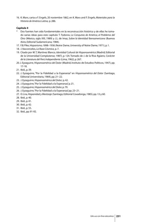 16. 	K. Marx, carta a F. Engels, 20 noviembre 1862, en K. Marx and F. Engels, Materiales para la
     Historia de América Latina, p. 286.

Capítulo 4
* 	 Dos fuentes han sido fundamentales en la reconstrucción histórica y de ellas he toma-
     do varias ideas para este capítulo: T. Todorov, La Conquista de América, el Problema del
     Otro (México, siglo XXI, 1989) y J.L. de Imaz, Sobre la Identidad Iberoamericana (Buenos
     Aires, Editorial Sudamericana, 1984).
17. 	F.B. Pike, Hispanismo, 1898–1936 (Notre Dame, University of Notre Dame, 1971), p. 1.
18. 	J. Vasconcelos, La Raza Cósmica, p. 7.
19.	 Citado por M. T, Martínez Blanco, Identidad Cultural de Hispanoamérica (Madrid, Editorial
     de la Universidad Complutense, 1987), p. 124. Tomado de J. de la Riva Agüero, Carácter
     de la Literatura del Perú Independiente (Lima, 1962), p. 267.
20. J. Eyzaguirre, Hispanoamérica del Dolor (Madrid, Instituto de Estudios Políticos, 1947), pp.
     17-18.
21. 	Ibíd., p. 39.
22. 	J. Eyzaguirre, “Por la Fidelidad a la Esperanza” en Hispanoamérica del Dolor (Santiago,
     Editorial Universitaria, 1969), pp. 21–22.
23. 	J. Eyzaguirre, Hispanoamérica del Dolor; p. 42.
24. 	J. Eyzaguirre, “Por la Fidelidad a la Esperanza” p. 21.
                                                    ,
25. 	J. Eyzaguirre, Hispanoamérica del Dolor, p. 79.
26. 	J. Eyzaguirre, “Por la Fidelidad a la Esperanza” pp. 23–21.
                                                    ,
27. 	O. Lira, Hispanidad y Mestizaje (Santiago, Editorial Covadonga, 1985), pp. 13 y 60.
28. 	Ibíd., p. 40.
29. 	Ibíd., p. 41.
30. 	Ibíd., p. 42.
31. 	Ibíd., p. 55.
32. 	Ibíd., pp. 91-92.




                                                                        Sólo uso con fines educativos   251
 