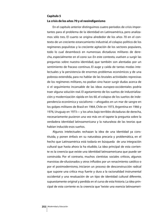 Capítulo 5
      La crisis de los años 70 y el neoindigenismo
      	        En el capítulo anterior distinguimos cuatro períodos de crisis impor-
      tantes para el problema de la identidad en Latinoamérica, pero analiza-
      mos sólo tres. El cuarto se origina alrededor de los años 70 en el con-
      texto de un creciente estancamiento industrial, el colapso político de los
      regímenes populistas y la creciente agitación de los sectores populares,
      todo lo cual desembocó en numerosas dictaduras militares de dere-
      cha, especialmente en el cono sur. En este contexto, vuelven a surgir las
      preguntas sobre nuestra identidad, que también son alentadas por un
      sentimiento de fracaso continuo. El auge y caída de tantas modas inte-
      lectuales y la persistencia de enormes problemas económicos y de una
      pobreza extendida, para no hablar de las brutales actividades represivas
      de los regímenes militares, no podían sino hacer surgir dudas acerca de
      si el seguimiento incansable de las ideas europeo-occidentales podría
      traer alguna solución real. El agotamiento de los sueños de industrializa-
      ción y modernización rápida en los 60, el colapso de los sueños de inde-
      pendencia económica y socialismo —ahogados en un mar de sangre en
      los golpes militares de Brasil en 1964, Chile en 1973, Argentina en 1966 y
      1976, Uruguay en 1973— y los años bajo terribles dictaduras de derecha,
      necesariamente pusieron una vez más en el tapete la pregunta sobre la
      verdadera identidad latinoamericana y la naturaleza de las teorías que
      habían inducido esos sueños.
      	        Algunos intelectuales rechazan la idea de una identidad ya cons-
      tituida, y ponen énfasis en su naturaleza precaria y problemática, en el
      hecho que Latinoamérica está todavía en búsqueda de una integración
      cultural que hasta ahora la ha eludido. La idea principal de esta corrien-
      te es la creencia que existe una identidad latinoamericana que puede ser
      construida. Por el contrario, muchos cientistas sociales críticos, algunos
      marxistas de-silusionados y otros influidos por un renacimiento católico o
      por el postmodernismo, iniciaron un proceso de desconstrucción radical
      que supone una crítica muy fuerte y dura a la racionalidad instrumental
      occidental y una revaluación de un tipo de identidad cultural diferente,
      supuestamente original y perdida en el curso de esta historia. La idea prin-
      cipal de esta corriente es la creencia que “existe una esencia latinoameri-




252       Modernidad y Educación
 
