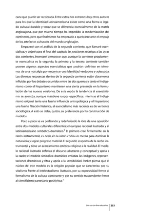 cana que puede ser recobrada. Entre estos dos extremos hay otros autores
para los que la identidad latinoamericana existe como una forma o lega-
do cultural durable y tenaz que se diferencia esencialmente de la matriz
anglosajona, que por mucho tiempo ha impedido la modernización del
continente, pero que finalmente ha empezado a quebrarse ante el empuje
de los artefactos culturales del mundo anglosajón.
	   Empezaré con el análisis de la segunda corriente, que llamaré esen-
cialista, y dejaré para el final del capítulo las secciones relativas a las otras
dos corrientes. Intentaré demostrar que, aunque la corriente propiamen-
te esencialista es la segunda, la primera y la tercera corriente también
poseen algunos aspectos esencialistas que podrían definirse en térmi-
nos de una nostalgia por encontrar una identidad verdadera y adecuada.
Las diversas respuestas dentro de la segunda corriente están claramente
influidas por los debates ocurridos entre las dos guerras y tanto el indige-
nismo como el hispanismo mantienen una cierta presencia en la formu-
lación de las nuevas versiones. De este modo la tendencia al esencialis-
mo se acentúa, aunque mantiene rasgos específicos: mientras el indige-
nismo original tenía una fuerte influencia antropológica y el hispanismo
una fuerte filiación histórica, el esencialismo más reciente es de vertiente
sociológica. A esto se debe, quizás, su preferencia por la construcción de
modelos.
	   Poco a poco se va perfilando y redefiniendo la idea de una oposición
entre dos modelos culturales diferentes: el europeo racional ilustrado y el
latinoamericano simbólico-dramático.2 El primero cree firmemente en la
razón instrumental, es decir, en la razón como un medio para dominar la
naturaleza y lograr progreso material. El segundo sospecha de la razón ins-
trumental y tiene un acercamiento estético-religioso a la realidad. El mode-
lo racional ilustrado enfatiza el discurso abstracto y conceptual y apela a
la razón; el modelo simbólico-dramático enfatiza las imágenes, represen-
taciones dramáticas y ritos y apela a la sensibilidad. Parker piensa que el
núcleo de este modelo es la religión popular que se caracteriza por su
vitalismo frente al intelectualismo ilustrado, por su expresividad frente al
formalismo de la cultura dominante y por su sentido trascendente frente
al cientificismo cartesiano-positivista.3




                                                            Sólo uso con fines educativos   253
 